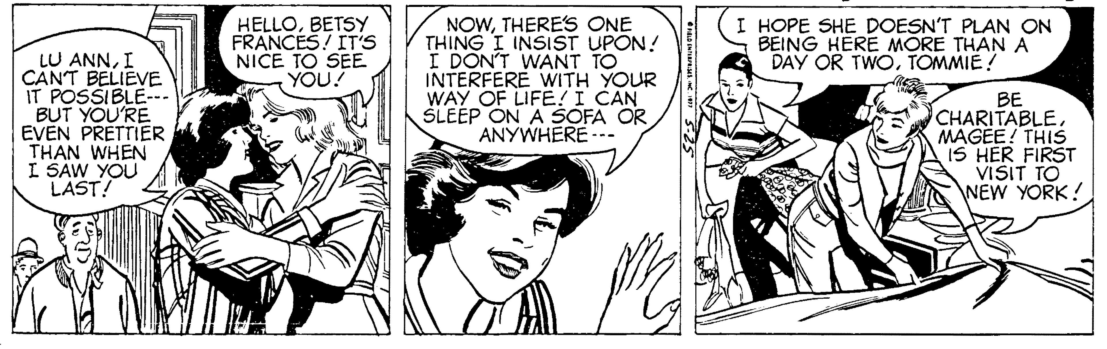 Font OCR: NOWTHERE'S ONE THING I INSIST UPON! I DON'T WANT TO INTERFERE WITH YOUR WAY OF LIFE! I CAN SLEEP ON A SOFA OR ANYWHERE -- HELLOBETSY FRANCES! IT'S NICE TO SEE YOU! I HOPE SHE DOESN'T PLAN ON BEING HERE MORE THAN A DAY OR TWOTOMMIE! LU ANNI CANT BELIEVE IT POSSIBLE- BUT YOU'RE EVEN PRÉTTIER THAN WHEN I SAW YOU LAST! BE CHARITABLEMAGÉE! THIS IS HER FIRST VISIT TO NEW YORK! NOWTHERE'S ONE THING I INSIST UPON! I DON'T WANT TO INTERFERE WITH YOUR WAY OF LIFE! I CAN SLEEP ON A SOFA OR ANYWHERE -- HELLOBETSY FRANCES! IT'S NICE TO SEE YOU! I HOPE SHE DOESN'T PLAN ON BEING HERE MORE THAN A DAY OR TWOTOMMIE! LU ANNI CANT BELIEVE IT POSSIBLE- BUT YOU'RE EVEN PRÉTTIER THAN WHEN I SAW YOU LAST! BE CHARITABLEMAGÉE! THIS IS HER FIRST VISIT TO NEW YORK!