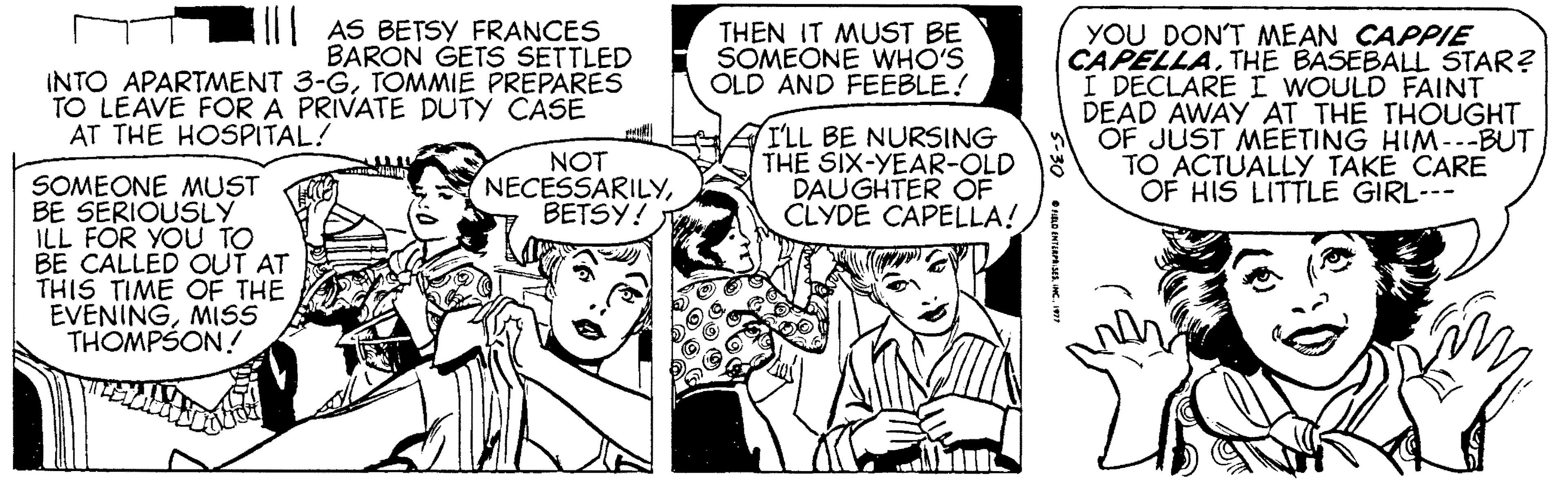 Gesture OCR: AS BETSY FRANCES BARON GETS SETTLED INTO APARTMENT 3-GTOMMIE PREPARES TO LEAVE FOR A PRIVATE DUTY CASE THEN IT MUST BE SOMEONE WHO'S OLD AND FEÉBLE! YOU DON'T MEAN CAPPIE CAPELLATHE BASEBALL STAR? I DECLARE I WOULD FAINT DEAD AWAY AT THE THOUGHT OF JUST MEETING HIM--BUT TO ACTUALLY TAKE CARE OF HIS LITTLE GIRL--- AT THE HOSPITAL! NOT NECESSARILYBETSY! I'LL BE NURSING THE SIX-YEAR-OLD DAUGHTER OF CLYDE CAPELLA! SOMEONE MUST BE SERIOUSLY ILL FOR YOU TO BE CALLED OUT AT THIS TIME OF THE EVENINGMISS THOMPSON! AS BETSY FRANCES BARON GETS SETTLED INTO APARTMENT 3-GTOMMIE PREPARES TO LEAVE FOR A PRIVATE DUTY CASE THEN IT MUST BE SOMEONE WHO'S OLD AND FEÉBLE! YOU DON'T MEAN CAPPIE CAPELLATHE BASEBALL STAR? I DECLARE I WOULD FAINT DEAD AWAY AT THE THOUGHT OF JUST MEETING HIM--BUT TO ACTUALLY TAKE CARE OF HIS LITTLE GIRL--- AT THE HOSPITAL! NOT NECESSARILYBETSY! I'LL BE NURSING THE SIX-YEAR-OLD DAUGHTER OF CLYDE CAPELLA! SOMEONE MUST BE SERIOUSLY ILL FOR YOU TO BE CALLED OUT AT THIS TIME OF THE EVENINGMISS THOMPSON!