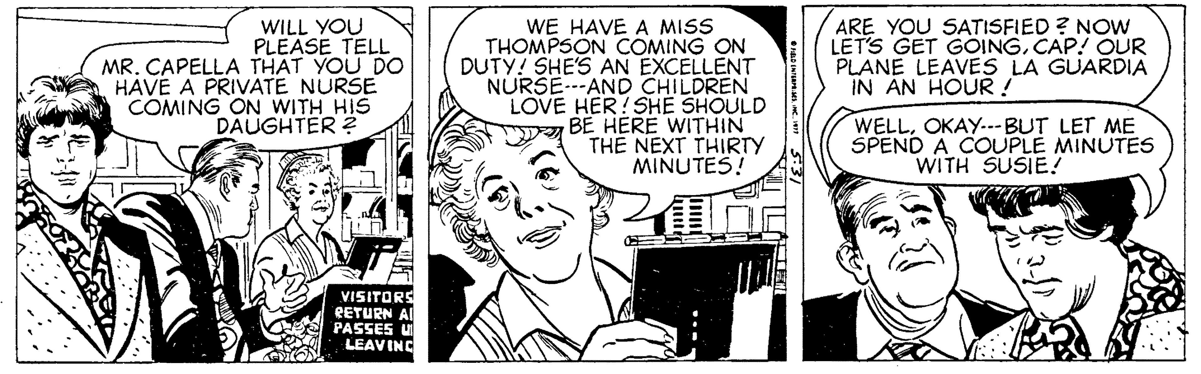 Art OCR: WILL YOU PLEASE TELL MR. CAPELLA THAT YOU DO HAVE A PRIVATE NURSE COMING ON WITH HIS DAUGHTER ? WE HAVE A MISS THOMPSON COMING ON DUTY! SHE'S AN EXCELLENT NURSE.--AND CHILDREN LOVE HER!SHE SHOULD BE HERE WITHIN TH? NEXT THIRTY MINUTES! ARE YOU SATISFIED ? NOw LET'S GET GOINGCAP! OUR PLANE LEAVES LA GUARDIA IN AN HOUR ! WELLOKAY-.-BUT LET ME SPEND A COUPLE MINUTES WITH SUSIE! VISITORS EETURN AI PASSES U LEAVING WILL YOU PLEASE TELL MR. CAPELLA THAT YOU DO HAVE A PRIVATE NURSE COMING ON WITH HIS DAUGHTER ? WE HAVE A MISS THOMPSON COMING ON DUTY! SHE'S AN EXCELLENT NURSE.--AND CHILDREN LOVE HER!SHE SHOULD BE HERE WITHIN TH? NEXT THIRTY MINUTES! ARE YOU SATISFIED ? NOw LET'S GET GOINGCAP! OUR PLANE LEAVES LA GUARDIA IN AN HOUR ! WELLOKAY-.-BUT LET ME SPEND A COUPLE MINUTES WITH SUSIE! VISITORS EETURN AI PASSES U LEAVING
