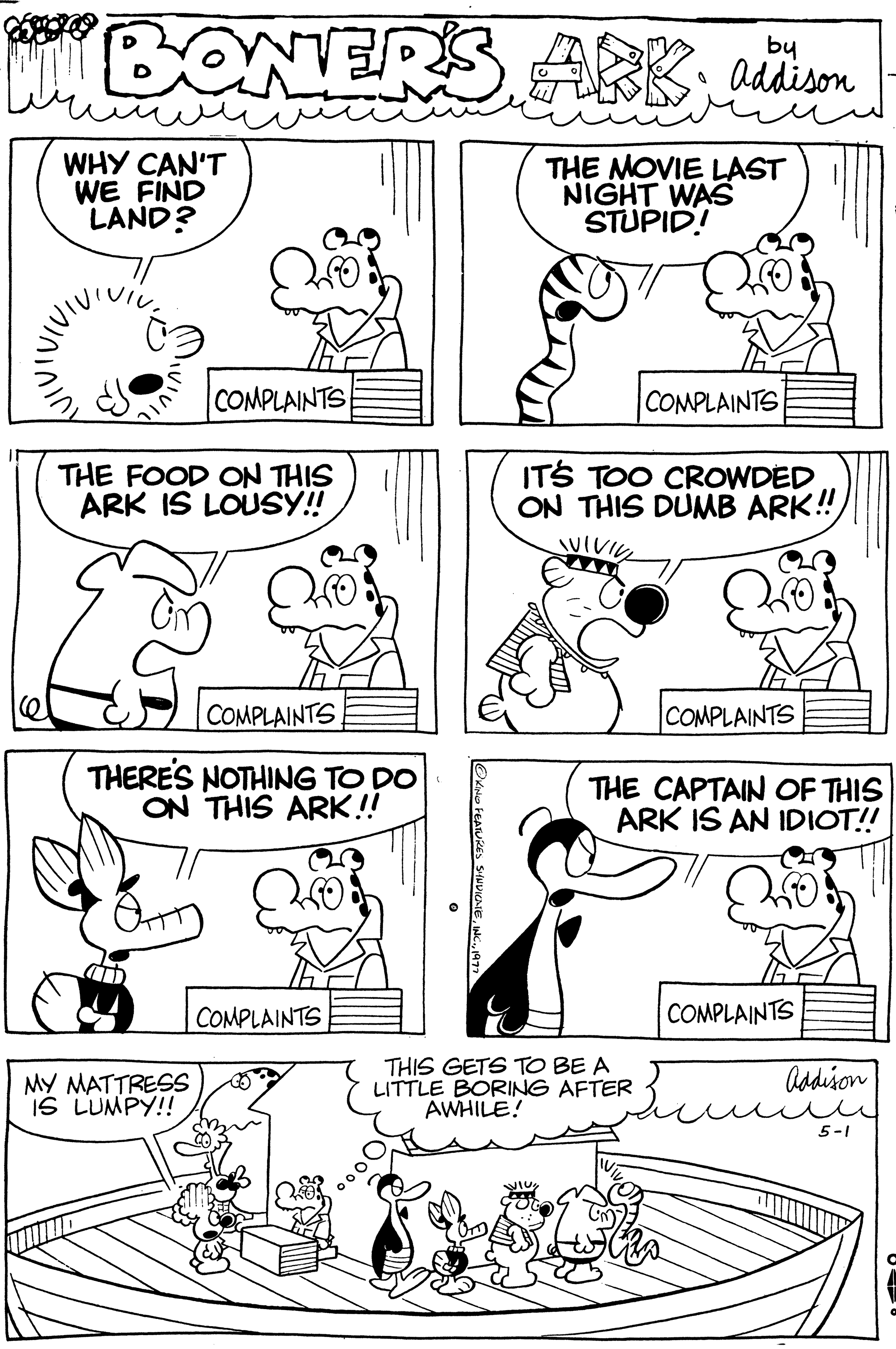 Style OCR: BONER'S ARK; addison THE MOVIE LAST NIGHT WAS STUPID! WHY CAN'T WE FIND LAND? COMPLAINTS THE FOOD ON THIS ARK IS LOUSY!! COMPLAINTS THERE'S NOTHING TO DO ON THIS ARK!! COMPLAINTS MY MATTRESS 3 IS LUMPY!! OKING FEATURES SINDICAE193 COMPLAINTS IT'S TOO CROWDED ON THIS DUMB ARK!! SUIVIVE THIS GETS TO BE A LITTLE BORING AFTER AWHILE! COMPLAINTS THE CAPTAIN OF THIS ARK IS AN IDIOT!! COMPLAINTS Addison ??? 5-1 BONER'S ARK ; addison THE MOVIE LAST NIGHT WAS STUPID ! WHY CAN'T WE FIND LAND ? COMPLAINTS THE FOOD ON THIS ARK IS LOUSY !! COMPLAINTS THERE'S NOTHING TO DO ON THIS ARK !! COMPLAINTS MY MATTRESS 3 IS LUMPY !! OKING FEATURES SINDICAEINC .193 COMPLAINTS IT'S TOO CROWDED ON THIS DUMB ARK !! SUIVIVE THIS GETS TO BE A LITTLE BORING AFTER AWHILE ! COMPLAINTS THE CAPTAIN OF THIS ARK IS AN IDIOT !! COMPLAINTS Addison ??? 5-1