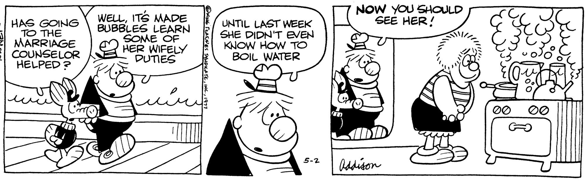 Font OCR: HAS GOING TO THE MARRIAGE COUNSELOR HELPED? WELLIT'S MADE BUBBLES LEARN SOME OF HER WIFELY DUTIES OKING FEACIPES SYNDICATE1977 UNTIL LAST WEEK SHE DIDN'T EVEN KNOW HOW TO BOIL WATER 5-2 NOW YOU SHOULD SEE HER! Addison EFERE 00 00 HAS GOING TO THE MARRIAGE COUNSELOR HELPED ? WELLIT'S MADE BUBBLES LEARN SOME OF HER WIFELY DUTIES OKING FEACIPES SYNDICATEINC .1977 UNTIL LAST WEEK SHE DIDN'T EVEN KNOW HOW TO BOIL WATER 5-2 NOW YOU SHOULD SEE HER ! Addison EFERE 00 00