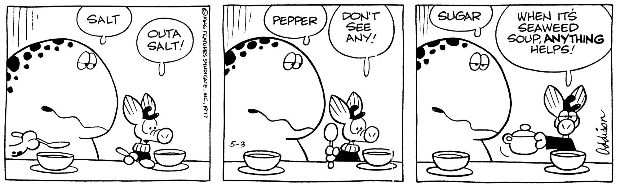 Line OCR: SALT OUTA SALT! an OKING FEATURES SYNDICATE1977 5-3 PEPPER DON'T SEE ANY! SUGAR WHEN ITS SEAWEED SOUPANYTHING HELPS! SALT OUTA SALT ! an OKING FEATURES SYNDICATEINC .1977 5-3 PEPPER DON'T SEE ANY ! SUGAR WHEN ITS SEAWEED SOUPANYTHING HELPS !