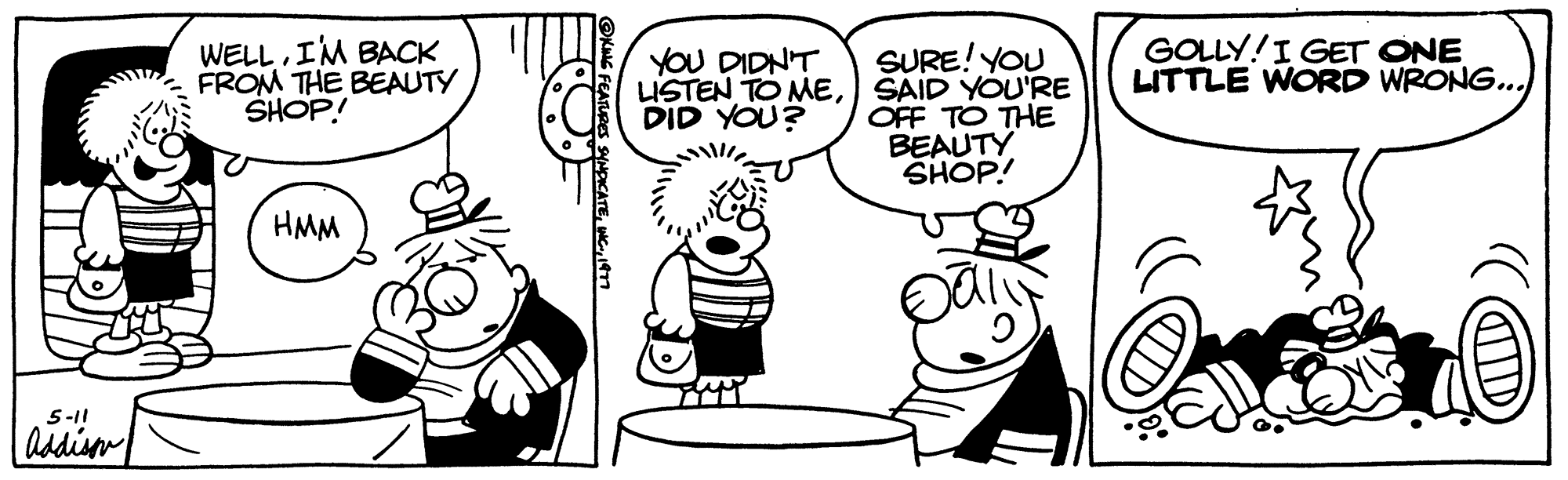 Font OCR: 5-11 Addison WELLI'M BACK FROM THE BEAUTY SHOP! HU HMM FEATURES SYNDICATE1977 YOU DIDN'T LISTEN TO MEDID YOU? TYM SURE! YOU SAID YOU'RE OFF TO THE BEAUTY SHOP! GOLLY! I GET ONE LITTLE WORD WRONG... all 5-11 Addison WELLI'M BACK FROM THE BEAUTY SHOP ! HU HMM FEATURES SYNDICATEWC .1977 YOU DIDN'T LISTEN TO MEDID YOU ? TYM SURE ! YOU SAID YOU'RE OFF TO THE BEAUTY SHOP ! GOLLY ! I GET ONE LITTLE WORD WRONG ... all