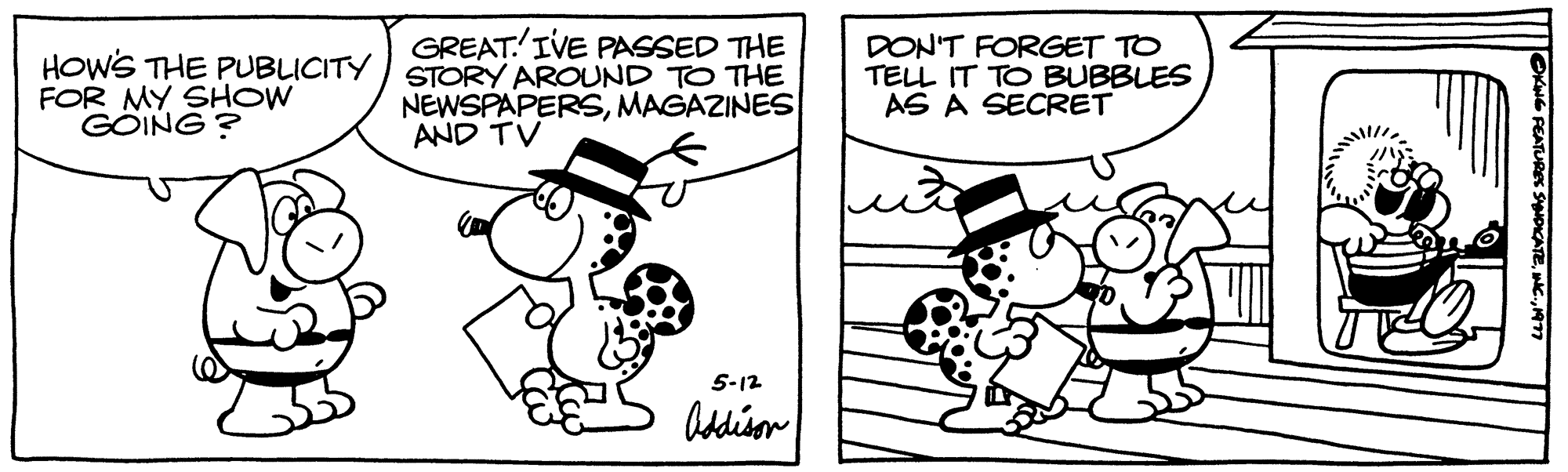 Rectangle OCR: HOW'S THE PUBLICITY FOR MY SHOW GOING? GREATIVE PASSED THE STORY AROUND TO THE NEWSPAPERSMAGAZINES AND TV 5-12 Addison DON'T FORGET TO TELL IT TO BUBBLES AS A SECRET FEATURES SYNDICATEHOW'S THE PUBLICITY FOR MY SHOW GOING ? GREATIVE PASSED THE STORY AROUND TO THE NEWSPAPERSMAGAZINES AND TV 5-12 Addison DON'T FORGET TO TELL IT TO BUBBLES AS A SECRET FEATURES SYNDICATEINC .
