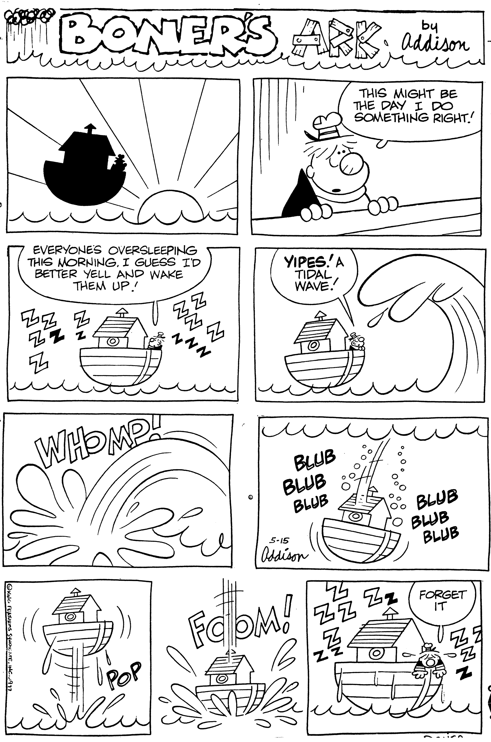 Art OCR: ?KANG FEATURES SYNDICATE1917 BONERS ARK Addison THIS MIGHT BE THE DAY I DO SOMETHING RIGHT. EVERYONE'S OVERSLEEPING THIS MORNINGI GUESS I'D BETTER YELL AND WAKE THEM UP!! 5552 NN WHOMP! UPOP Z ZZ 2. ???? 5 ~~~ YIPES!' A TIDAL WAVE. O BLUB BLUB BLUB 5-15 Oddison FOOM! NN ZZ B 22/ O? BLUB BLUB BLUB FORGET IT 2-in ?KANG FEATURES SYNDICATEINC .1917 BONERS ARK Addison THIS MIGHT BE THE DAY I DO SOMETHING RIGHT . EVERYONE'S OVERSLEEPING THIS MORNINGI GUESS I'D BETTER YELL AND WAKE THEM UP !! 5552 NN WHOMP ! UPOP Z ZZ 2 . ???? 5 ~~~ YIPES ! ' A TIDAL WAVE . O BLUB BLUB BLUB 5-15 Oddison FOOM ! NN ZZ B 22 / O? BLUB BLUB BLUB FORGET IT 2 - in
