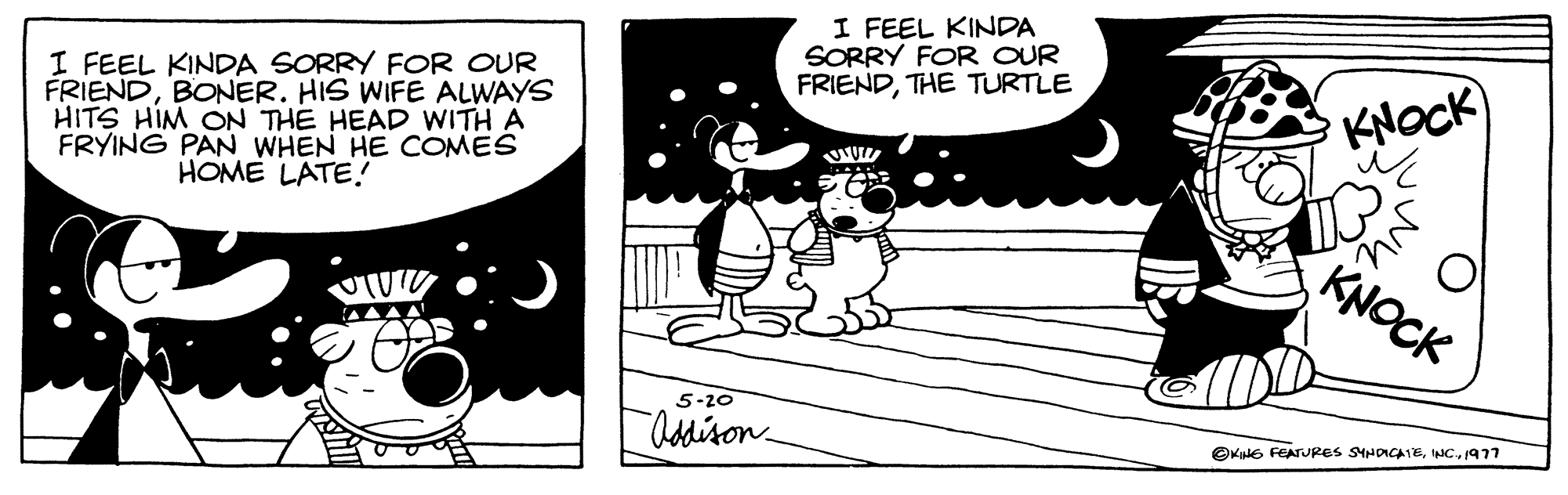 Rectangle OCR: I FEEL KINDA SORRY FOR OUR FRIENDBONER. HIS WIFE ALWAYS HITS HIM ON THE HEAD WITH A FRYING PAN WHEN HE COMES HOME LATE! TUT 5-20 Addison I FEEL KINDA SORRY FOR OUR FRIENDTHE TURTLE www N KNOCK KNOCK ?KING FEATURES SYNDICATE1977 I FEEL KINDA SORRY FOR OUR FRIENDBONER . HIS WIFE ALWAYS HITS HIM ON THE HEAD WITH A FRYING PAN WHEN HE COMES HOME LATE ! TUT 5-20 Addison I FEEL KINDA SORRY FOR OUR FRIENDTHE TURTLE www N KNOCK KNOCK ?KING FEATURES SYNDICATEINC .