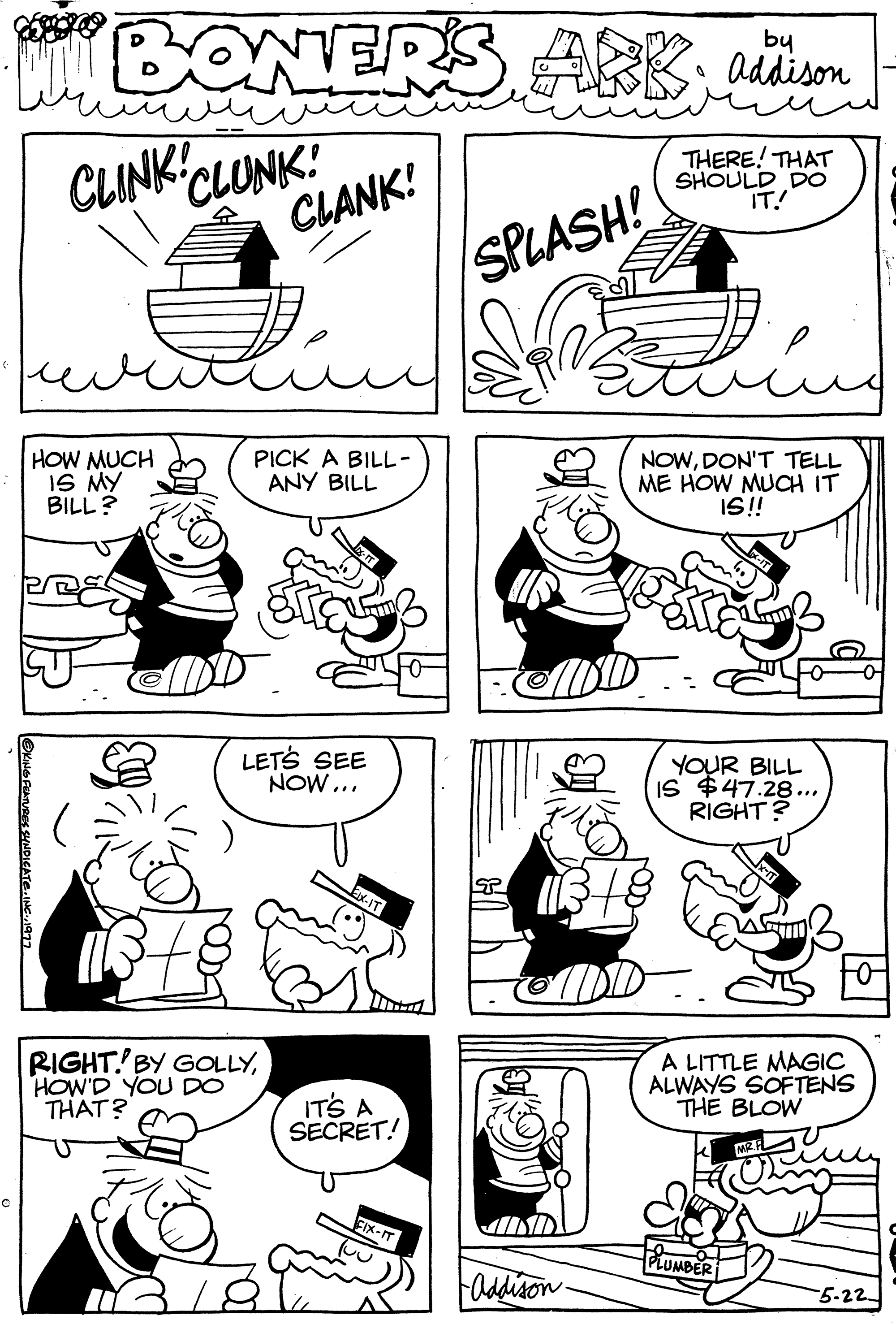 Art OCR: C BONERS ARBaddison CLINK! CLUNK! CLANK! THERE! THAT SHOULD DO IT! HOW MUCH IS MY BILL? OKING FEATURES SYNDICATE. ING PICK A BILL- ANY BILL dira LET'S SEE NOW... RIGHT BY GOLLYHOW'D YOU DO THAT? IT'S A SECRE FIX-IT SPLASH! IND -Addison- ????? NOWDON'T TELL ME HOW MUCH IT IS!! YOUR BILL IS $47.28... RIGHT? A LITTLE MAGIC ALWAYS SOFTENS THE BLOW PLUMBER MR.FL -5-22 C BONERS ARBaddison CLINK ! CLUNK ! CLANK ! THERE ! THAT SHOULD DO IT ! HOW MUCH IS MY BILL ? OKING FEATURES SYNDICATE . ING PICK A BILL ANY BILL dira LET'S SEE NOW ... RIGHT BY GOLLYHOW'D YOU DO THAT ? IT'S A SECRE FIX - IT SPLASH ! IND -Addison ????? NOWDON'T TELL ME HOW MUCH IT IS !! YOUR BILL IS $ 47.28 ... RIGHT ? A LITTLE MAGIC ALWAYS SOFTENS THE BLOW PLUMBER MR.FL -5-22