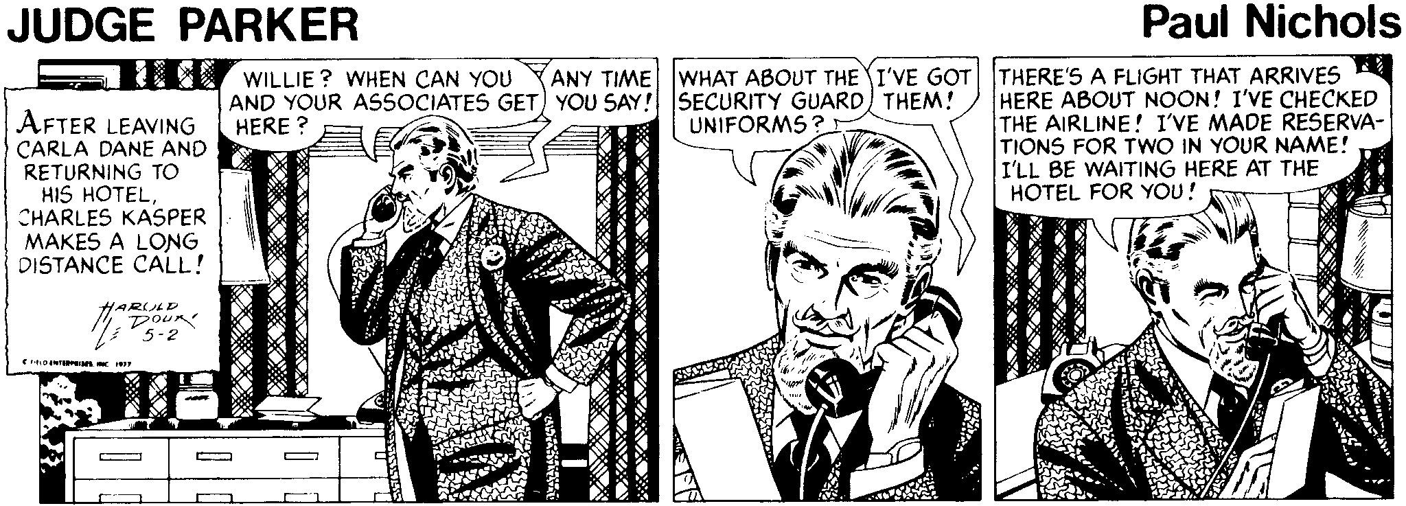 Art OCR: JUDGE PARKER Paul Nichols WILLIE ? WHEN CAN YOU AND YOUR ASSOCIATES GET) YOU SAY! SECURITY GUARD) THEM! HERE ? ANY TIME WHAT ABOUT THE I'VE GOT THERE'S A FLIGHT THAT ARRIVES AFTER LEAVING CARLA DANE AND RETURNING TO HIS HOTELCHARLES KASPER MAKES A LONG DISTANCE CALL! HERE ABOUT NOON! I'VE CHECKED THE AIRLINE! I'VE MADE RESERVA- TIONS FOR TWO IN YOUR NAME! I'LL BE WAITING HERE AT THE HOTEL FOR YOU! UNIFORMS ? HARULD DouR 5-2 JUDGE PARKER Paul Nichols WILLIE ? WHEN CAN YOU AND YOUR ASSOCIATES GET) YOU SAY! SECURITY GUARD) THEM! HERE ? ANY TIME WHAT ABOUT THE I'VE GOT THERE'S A FLIGHT THAT ARRIVES AFTER LEAVING CARLA DANE AND RETURNING TO HIS HOTELCHARLES KASPER MAKES A LONG DISTANCE CALL! HERE ABOUT NOON! I'VE CHECKED THE AIRLINE! I'VE MADE RESERVA- TIONS FOR TWO IN YOUR NAME! I'LL BE WAITING HERE AT THE HOTEL FOR YOU! UNIFORMS ? HARULD DouR 5-2