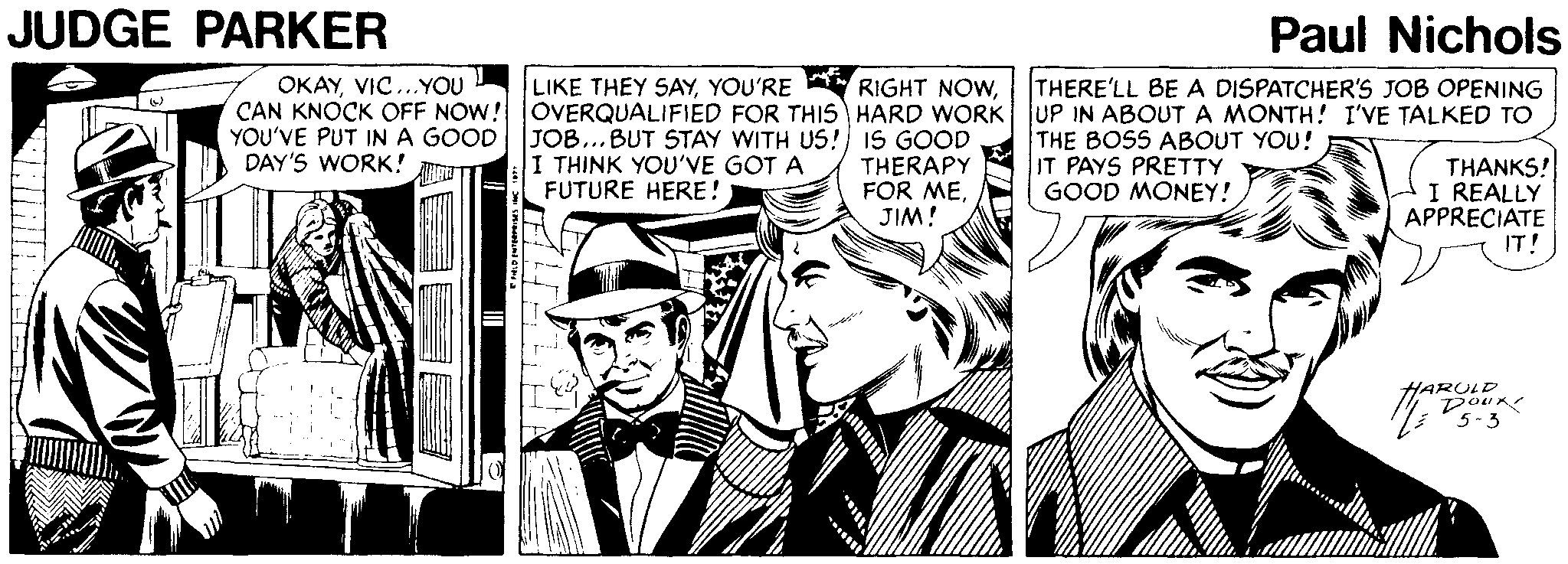 Comic book OCR: JUDGE PARKER Paul Nichols OKAYVIC..YOU LIKE THEY SAYTHERE'LL BE A DISPATCHER'S JOB OPENING CAN KNOCK OFF NOW! OVERQUALIFIED FOR THIS HARD WORK UP IN ABOUT A MONTH! I'VE TALKED TO YOU'VE PUT INA GOOD JOB...BUT STAY WITH US! IS GOOD I THINK YOU'VE GOT A FUTURE HERE! THE BOSS ABOUT YOU! IT PAYS PRETTY GOOD MONEY! DAY'S WORK! THERAPY FOR MEJIM! THANKS! I REALLY APPRECIATE IT! HARULD Dour 5-3 JUDGE PARKER Paul Nichols OKAYVIC..YOU LIKE THEY SAYYOU'RE RIGHT NOWTHERE'LL BE A DISPATCHER'S JOB OPENING CAN KNOCK OFF NOW! OVERQUALIFIED FOR THIS HARD WORK UP IN ABOUT A MONTH! I'VE TALKED TO YOU'VE PUT INA GOOD JOB...BUT STAY WITH US! IS GOOD I THINK YOU'VE GOT A FUTURE HERE! THE BOSS ABOUT YOU! IT PAYS PRETTY GOOD MONEY! DAY'S WORK! THERAPY FOR MEJIM! THANKS! I REALLY APPRECIATE IT! HARULD Dour 5-3