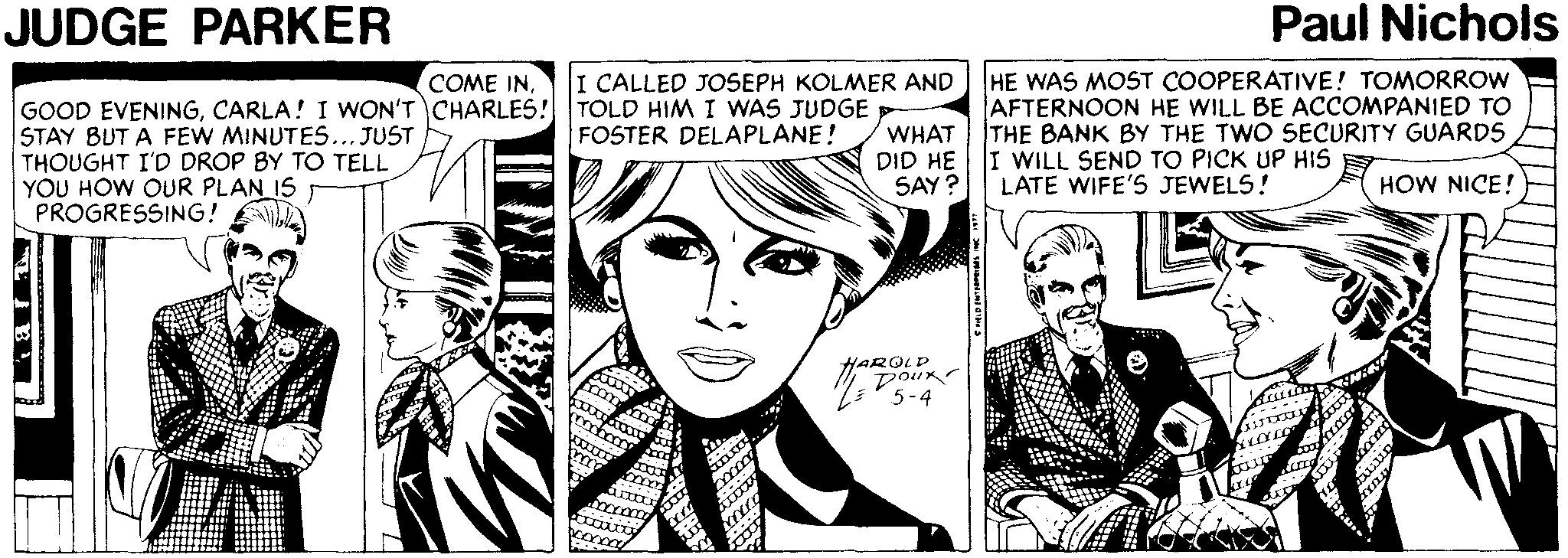 Style OCR: JUDGE PARKER Paul Nichols HE WAS MOST COOPERATIVE! TOMORROW AFTERNOON HE WILL BE ACCOMPANIED TO THE BANK BY THE TWO SECURITY GUARD5 COME INI CALLED JOSEPH KOLMER AND GOOD EVENINGCARLA! I WON'T CHARLES! TOLD HIM I WAS JUDGE STAY BUT A FEW MINUTES... JUST THOUGHT I'D DROP BY TO TELL YOU HOW OUR PLAN IS PROGRESSING! FOSTER DELAPLANE! WHAT DID HE I WILL SEND TO PICK UP HIS SAY? LATE WIFE'S JEWELS! HOW NICE! HAROLD Dour JUDGE PARKER Paul Nichols HE WAS MOST COOPERATIVE! TOMORROW AFTERNOON HE WILL BE ACCOMPANIED TO THE BANK BY THE TWO SECURITY GUARD5 COME INI CALLED JOSEPH KOLMER AND GOOD EVENINGCARLA! I WON'T CHARLES! TOLD HIM I WAS JUDGE STAY BUT A FEW MINUTES... JUST THOUGHT I'D DROP BY TO TELL YOU HOW OUR PLAN IS PROGRESSING! FOSTER DELAPLANE! WHAT DID HE I WILL SEND TO PICK UP HIS SAY? LATE WIFE'S JEWELS! HOW NICE! HAROLD Dour