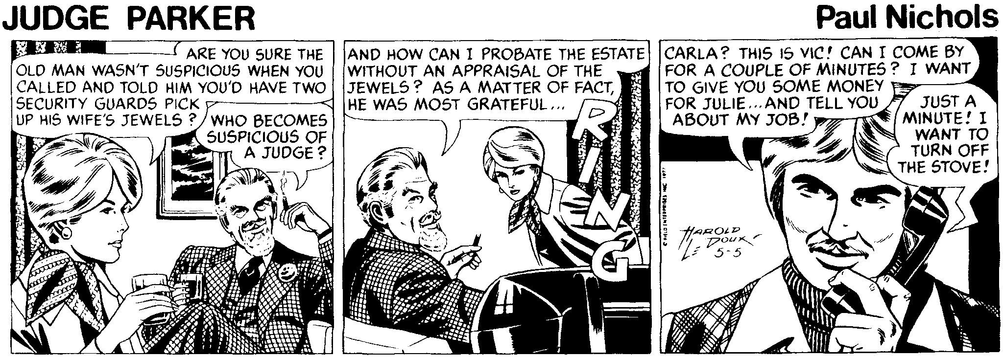Newspaper OCR: JUDGE PARKER Paul Nichols AND HOW CAN I PROBATE THE ESTATE WITHOUT AN APPRAISAL OF THE CALLED AND TOLD HIM YOU'D HAVE TWO JEWELS ? AS A MATTER OF FACTHE WAS MOST GRATEFUL... CARLA? THIS IS VIC! CAN I COME BY FOR A COUPLE OF MINUTES ? I WANT TO GIVE YOU SOME MONEY FOR JULIE...AND TELL YOU ABOUT MY JOB! ARE YOU SURE THE OLD MAN WASN'T SUSPICIOUS WHEN YOU SEÇURITY GUARDS PICK UP HIS WIFE'S JEWELS ?/WHO BECOMES SUSPICIOUS OF A JUDGE ? JUST A MINUTE! I WANT TO TURN OFF THE STOVE! HAROLD Dour JUDGE PARKER Paul Nichols AND HOW CAN I PROBATE THE ESTATE WITHOUT AN APPRAISAL OF THE CALLED AND TOLD HIM YOU'D HAVE TWO JEWELS ? AS A MATTER OF FACTHE WAS MOST GRATEFUL... CARLA? THIS IS VIC! CAN I COME BY FOR A COUPLE OF MINUTES ? I WANT TO GIVE YOU SOME MONEY FOR JULIE...AND TELL YOU ABOUT MY JOB! ARE YOU SURE THE OLD MAN WASN'T SUSPICIOUS WHEN YOU SEÇURITY GUARDS PICK UP HIS WIFE'S JEWELS ?/WHO BECOMES SUSPICIOUS OF A JUDGE ? JUST A MINUTE! I WANT TO TURN OFF THE STOVE! HAROLD Dour