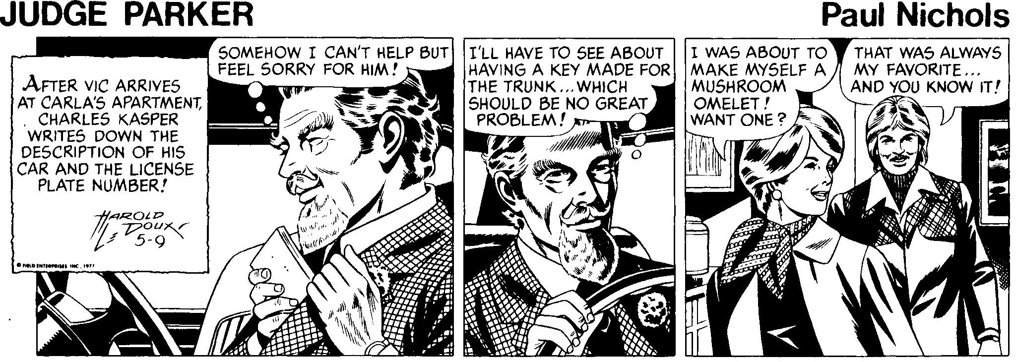 Comic book OCR: JUDGE PARKER Paul Nichols SOMEHOW I CAN'T HELP BUT I'LL HAVE TO SEE ABOUT FEEL SORRY FOR HIM! HAVING A KEY MADE FOR THE TRUNK ...WHICH SHOULD BE NO GREAT PROBLEM! I WAS ABOUT TO MAKE MYSELF A MUSHROOM OMELET! WANT ONE ? THAT WAS ALWAYS MY FAVORITE... AND YOU KNOW IT! AFTER VIC ARRIVES AT CARLA'S APARTMENTCHARLES KASPER WRITES DOWN THE DESCRIPTION OF HIS CAR AND THE LICENSE PLATE NUMBER! HAROLD 5-9 OPD ENTS . JUDGE PARKER Paul Nichols SOMEHOW I CAN'T HELP BUT I'LL HAVE TO SEE ABOUT FEEL SORRY FOR HIM! HAVING A KEY MADE FOR THE TRUNK ...WHICH SHOULD BE NO GREAT PROBLEM! I WAS ABOUT TO MAKE MYSELF A MUSHROOM OMELET! WANT ONE ? THAT WAS ALWAYS MY FAVORITE... AND YOU KNOW IT! AFTER VIC ARRIVES AT CARLA'S APARTMENTCHARLES KASPER WRITES DOWN THE DESCRIPTION OF HIS CAR AND THE LICENSE PLATE NUMBER! HAROLD 5-9 OPD ENTS .
