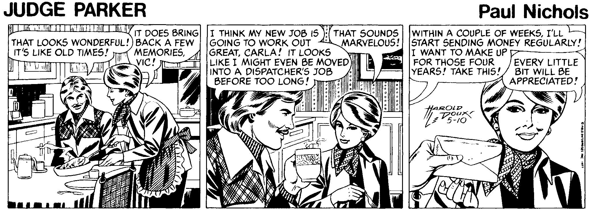 Comic book OCR: JUDGE PARKER Paul Nichols IT DOES BRING THAT LOOKS WONDERFUL!) BACK A FEW ???ORIESVIC! I THINK MY NEW JOB IS GOING TO WORK OUT GREATCARLA! IT LOOKS LIKE I MIGHT EVEN BE MOVED) INTO A DISPATCHER'S JOB BEFORE TOO LONG! THAT SOUNDS WITHIN A COUPLE OF WEEKSI'LL MARVELOUS! START SENDING MONEY REGULARLY! I WANT TO MAKE UP D FOR THOSE FOUR YEARS! TAKE THIS! IT'S LIKE OLD TIMES! EVERY LITTLE BIT WILL BE APPRECIATED! HAROLD JUDGE PARKER Paul Nichols IT DOES BRING THAT LOOKS WONDERFUL!) BACK A FEW ???ORIESVIC! I THINK MY NEW JOB IS GOING TO WORK OUT GREATCARLA! IT LOOKS LIKE I MIGHT EVEN BE MOVED) INTO A DISPATCHER'S JOB BEFORE TOO LONG! THAT SOUNDS WITHIN A COUPLE OF WEEKSI'LL MARVELOUS! START SENDING MONEY REGULARLY! I WANT TO MAKE UP D FOR THOSE FOUR YEARS! TAKE THIS! IT'S LIKE OLD TIMES! EVERY LITTLE BIT WILL BE APPRECIATED! HAROLD