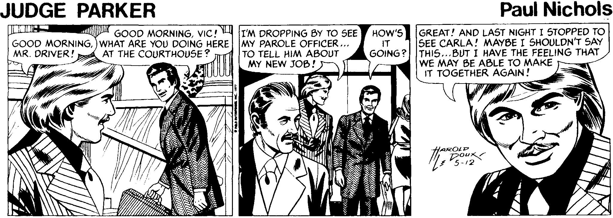 Line OCR: JUDGE PARKER Paul Nichols GOOD MORNINGVIC! I'M DROPPING BY TO SEE GOOD MORNINGWHAT ARE YOU DOING HERE MY PAROLE OFFICER ... TO TELL HIM ABOUT MY NEW JOB! GREAT! AND LAST NIGHTI STOPPED TO SEE CARLA! MAYBE I SHOULDN'T SAY GOING? THIS...BUT I HAVE THE FEELING THAT WE MAY BE ABLE TO MAKE IT TOGETHER AGAIN! HOW'S IT MR. DRIVER! AT THE COURTHOUSE? JUDGE PARKER Paul Nichols GOOD MORNINGVIC! I'M DROPPING BY TO SEE GOOD MORNINGWHAT ARE YOU DOING HERE MY PAROLE OFFICER ... TO TELL HIM ABOUT MY NEW JOB! GREAT! AND LAST NIGHTI STOPPED TO SEE CARLA! MAYBE I SHOULDN'T SAY GOING? THIS...BUT I HAVE THE FEELING THAT WE MAY BE ABLE TO MAKE IT TOGETHER AGAIN! HOW'S IT MR. DRIVER! AT THE COURTHOUSE?