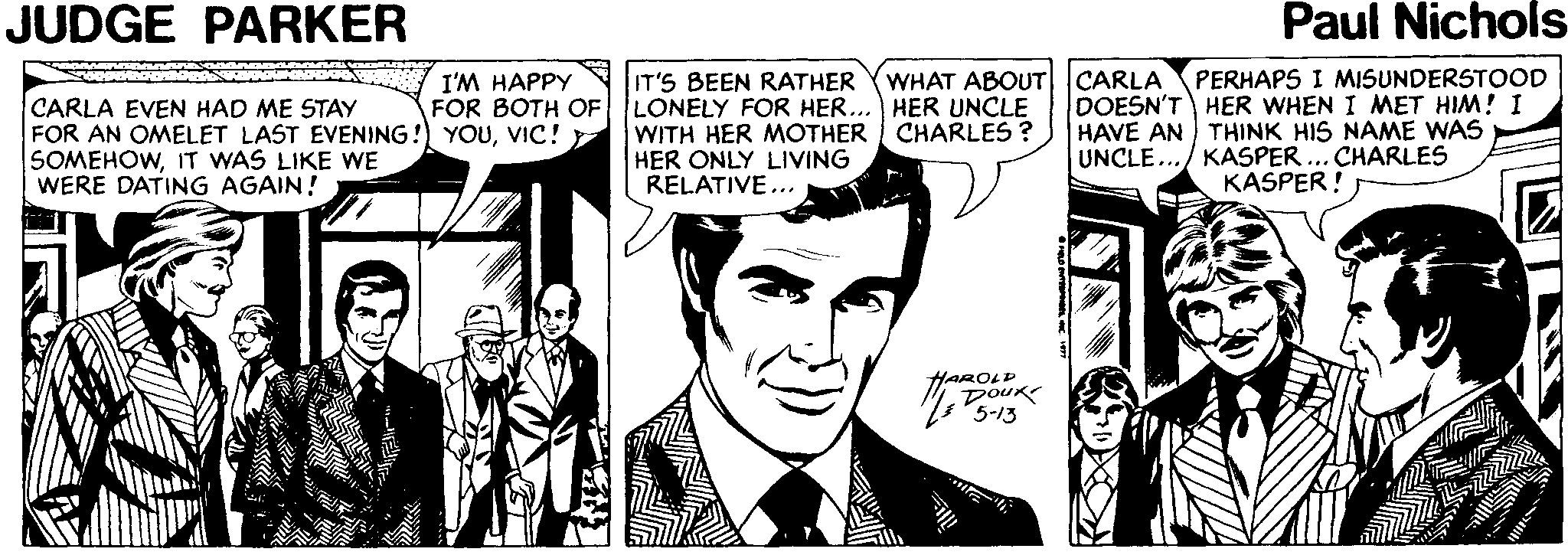 Tie OCR: JUDGE PARKER Paul Nichols WHAT ABOUT CARLA DOESN'T HER WHEN I MET HIM! I HAVE AN THINK HIS NAME WAS UNCLE.../ KASPER PERHAPS I MISUNDERSTOOD I'M HAPPY FOR BOTH OF CARLA EVEN HAD ME STAY FOR AN OMELET LAST EVENING! YOUVIC! SOMEHOWIT WAS LIKE WE WERE DATING AGAIN! IT'S BEEN RATHER LONELY FOR HER... HER UNCLE WITH HER MOTHER CHARLES ? HER ONLY LIVING RELATIVE... CHARLES KASPER! HAROLD Doux JUDGE PARKER Paul Nichols WHAT ABOUT CARLA DOESN'T HER WHEN I MET HIM! I HAVE AN THINK HIS NAME WAS UNCLE.../ KASPER PERHAPS I MISUNDERSTOOD I'M HAPPY FOR BOTH OF CARLA EVEN HAD ME STAY FOR AN OMELET LAST EVENING! YOUVIC! SOMEHOWIT WAS LIKE WE WERE DATING AGAIN! IT'S BEEN RATHER LONELY FOR HER... HER UNCLE WITH HER MOTHER CHARLES ? HER ONLY LIVING RELATIVE... CHARLES KASPER! HAROLD Doux