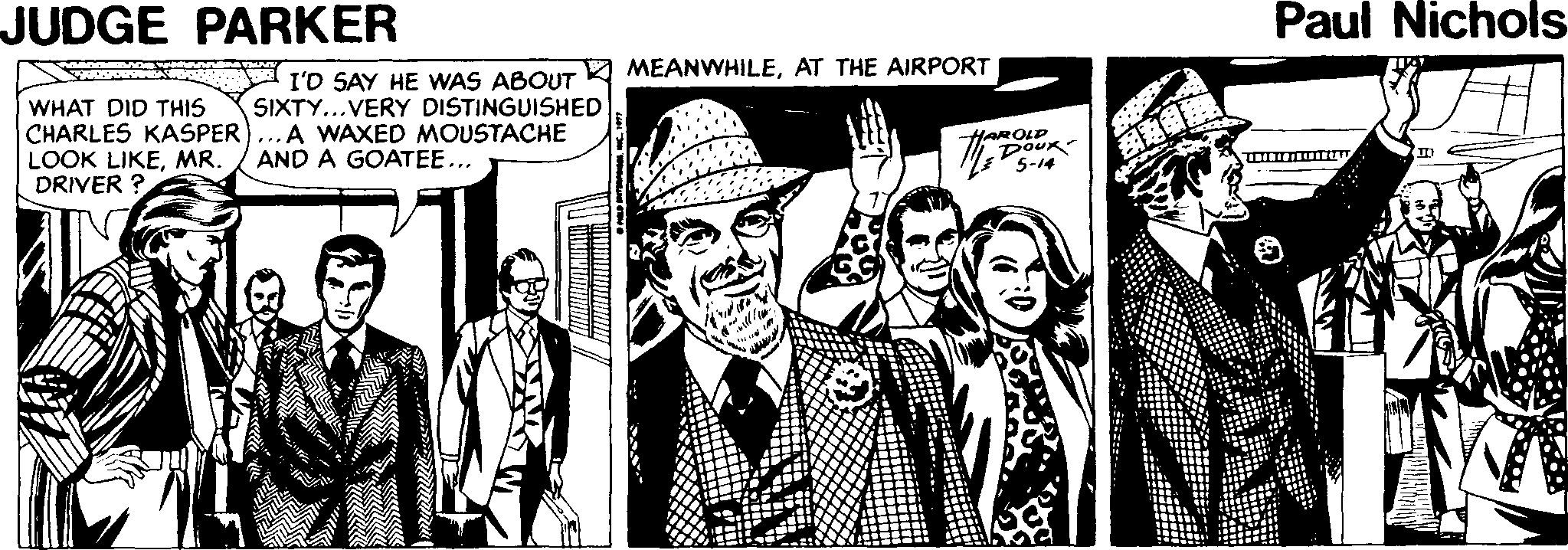 Illustration Faces (3) OCR: JUDGE PARKER Paul Nichols MEANWHILEAT THE AIRPORT WHAT DID THIS CHARLES KASPER LOOK LIKEMR. DRIVER ? I'D SAY HE WAS ABOUT SIXTY...VERY DISTINGUISHED A WAXED MOUSTACHE AND A GOATEE... HAROLP DOUK 5-14 JUDGE PARKER Paul Nichols MEANWHILEAT THE AIRPORT WHAT DID THIS CHARLES KASPER LOOK LIKEMR. DRIVER ? I'D SAY HE WAS ABOUT SIXTY...VERY DISTINGUISHED A WAXED MOUSTACHE AND A GOATEE... HAROLP DOUK 5-14