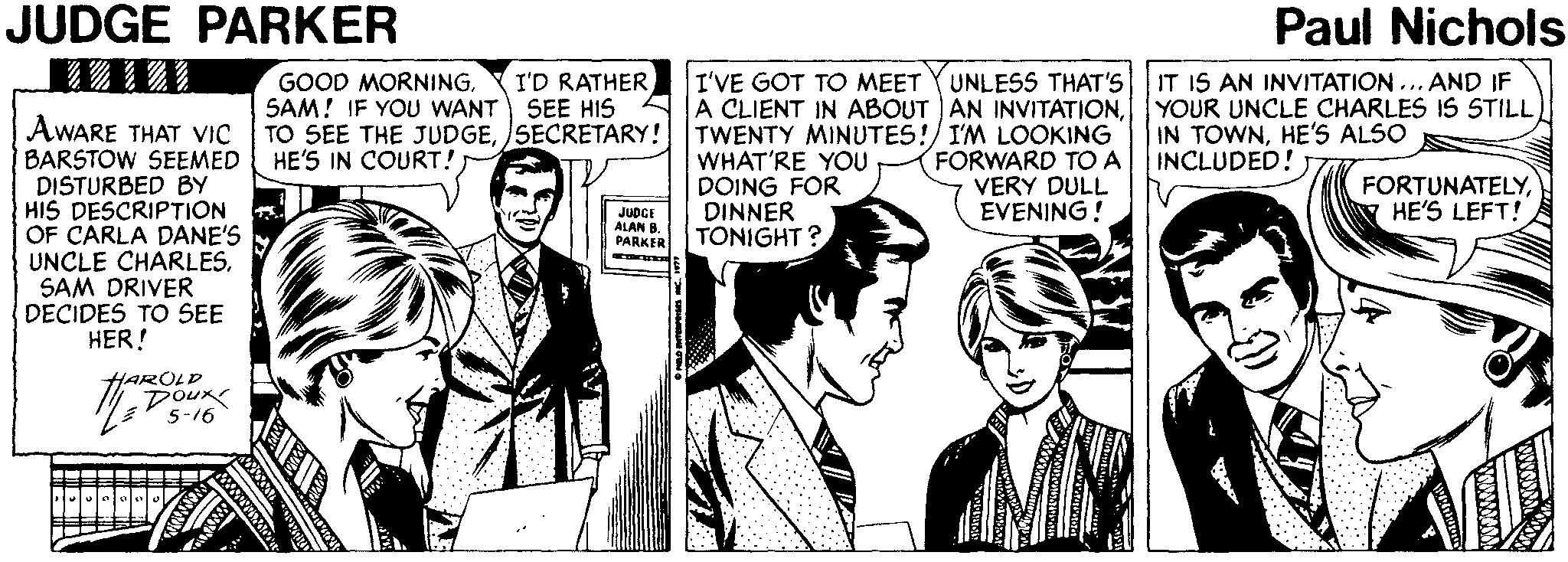Conversation OCR: JUDGE PARKER Paul Nichols IT IS AN INVITATION... AND IF YOUR UNCLE CHARLES IS STILL IN TOWNHE'S ALSO INCLUDED! I'D RATHER SEE HIS UNLESS THAT'S AWARE THAT VIC BARSTOW SEEMED DISTURBED BY HIS DESCRIPTION OF CARLA DANE'S UNCLE CHARLESSAM DRIVER DECIDES TO SEE HER! GOOD MORNINGSAM! IF YOU WANT TO SEE THE JUDGEISECRETARY! HE'S IN COURT! I'VE GOT TO MEET A CLIENT IN ABOUT AN INVITATIONTWENTY MINUTES!/ I'M LOOKING WHAT'RE YOU DOING FOR DINNER TONIGHT? FORWARD TO A VERY DULL EVENING! FORTUNATELYHE'S LEFT! JUDCE ALAN B. PARKER HAROLD DOUK 5-16 JUDGE PARKER Paul Nichols IT IS AN INVITATION... AND IF YOUR UNCLE CHARLES IS STILL IN TOWNHE'S ALSO INCLUDED! I'D RATHER SEE HIS UNLESS THAT'S AWARE THAT VIC BARSTOW SEEMED DISTURBED BY HIS DESCRIPTION OF CARLA DANE'S UNCLE CHARLESSAM DRIVER DECIDES TO SEE HER! GOOD MORNINGSAM! IF YOU WANT TO SEE THE JUDGEISECRETARY! HE'S IN COURT! I'VE GOT TO MEET A CLIENT IN ABOUT AN INVITATIONTWENTY MINUTES!/ I'M LOOKING WHAT'RE YOU DOING FOR DINNER TONIGHT? FORWARD TO A VERY DULL EVENING! FORTUNATELYHE'S LEFT! JUDCE ALAN B. PARKER HAROLD DOUK 5-16