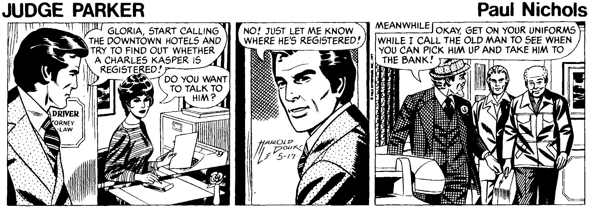 Comic book OCR: JUDGE PARKER Paul Nichols MEANWHILE WHILE I CALL THE OLD MAN TO SEE WHEN YOU CAN PICK HIM UP AND TAKE HIM TO THE BANK! JOKAYGET ON YOUR UNIFORMS GLORIASTART CALLING THE DOWNTÓWN HOTELS AND TRY TO FIND OUT WHETHER A CHARLES KASPER IS REGISTERED!NO! JUST LET ME KNOW WHERE HE'S REGISTERED! DO YOU WANT TO TALK TO HIM ? DRIVER rORNEY LAW 5-17 JUDGE PARKER Paul Nichols MEANWHILE WHILE I CALL THE OLD MAN TO SEE WHEN YOU CAN PICK HIM UP AND TAKE HIM TO THE BANK! JOKAYGET ON YOUR UNIFORMS GLORIASTART CALLING THE DOWNTÓWN HOTELS AND TRY TO FIND OUT WHETHER A CHARLES KASPER IS REGISTERED!NO! JUST LET ME KNOW WHERE HE'S REGISTERED! DO YOU WANT TO TALK TO HIM ? DRIVER rORNEY LAW 5-17