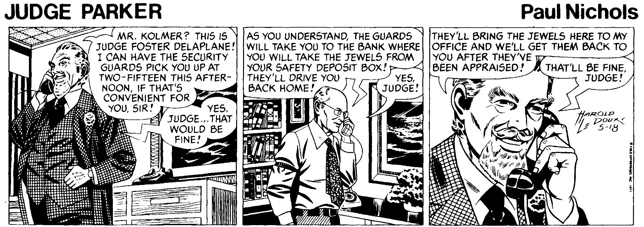 Comics OCR: JUDGE PARKER Paul Nichols AS YOU UNDERSTANDTHE GUARDS THEY'LL BRING THE JEWELS HERE TO MY MR. KOLMER? THIS IS JUDGE FOSTER DELAPLANE! WILL TAKE YOU TO THE BANK WHERE OFFICE AND WE'LL GET THEM BACK TO I CAN HAVE THE SECURITY GUARDS PICK YOU UP AT TWO-FIFTEEN THIS AFTER- NOONIF THAT'S CONVENIENT FOR YOUSIR! YOU AFTER THEY'VE BEEN APPRAISED! A THAT'LL BE FINEYOU WILL TAKE THE JEWELS FROM YOUR SAFETY DEPOSIT BOX! THEY'LL DRIVE YOU BACK HOME! YESJUDGE! JUDGE! YESJUDGE...THAT WOULD BE FINE! HAROLD DoU ? JUDGE PARKER Paul Nichols AS YOU UNDERSTANDTHE GUARDS THEY'LL BRING THE JEWELS HERE TO MY MR. KOLMER? THIS IS JUDGE FOSTER DELAPLANE! WILL TAKE YOU TO THE BANK WHERE OFFICE AND WE'LL GET THEM BACK TO I CAN HAVE THE SECURITY GUARDS PICK YOU UP AT TWO-FIFTEEN THIS AFTER- NOONIF THAT'S CONVENIENT FOR YOUSIR! YOU AFTER THEY'VE BEEN APPRAISED! A THAT'LL BE FINEYOU WILL TAKE THE JEWELS FROM YOUR SAFETY DEPOSIT BOX! THEY'LL DRIVE YOU BACK HOME! YESJUDGE! JUDGE! YESJUDGE...THAT WOULD BE FINE! HAROLD DoU ?