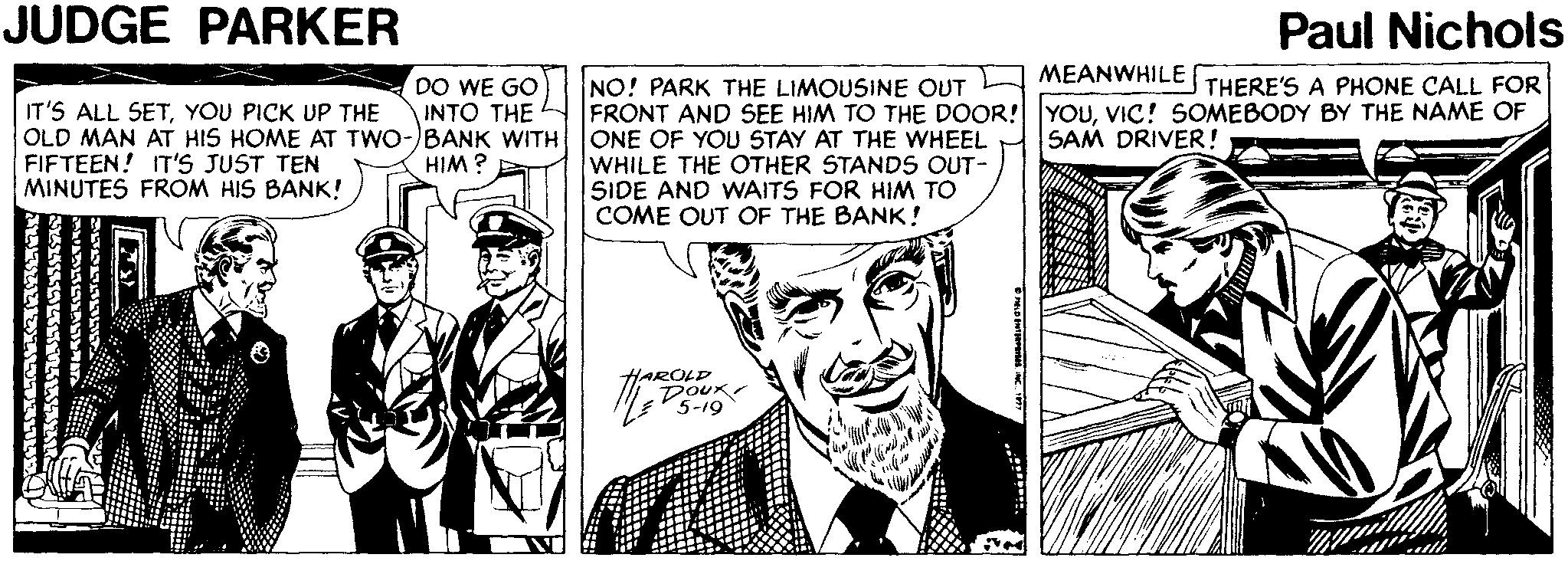 Line OCR: JUDGE PARKER Paul Nichols MEANWHILE DO WE GO INTO THE NO! PARK THE LIMOUSINE OUT FRONT AND SEE HIM TO THE DOOR! YOUVIC! SOMEBODY BY THE NAME OF ONE OF YOU STAY AT THE WHEEL WHILE THE OTHER STANDS OUT- SIDE AND WAITS FOR HIM TO COME OUT OF THE BANK! THERE'S A PHONE CALL FOR IT'S ALL SETYOU PICK UP THE OLD MAN AT HIS HOME AT TWO-)BANK WITH FIFTEEN! IT'S JUST TEN MINUTES FROM HIS BANK! SAM DRIVER! HIM ? A HAROLD DOUK JUDGE PARKER Paul Nichols MEANWHILE DO WE GO INTO THE NO! PARK THE LIMOUSINE OUT FRONT AND SEE HIM TO THE DOOR! YOUVIC! SOMEBODY BY THE NAME OF ONE OF YOU STAY AT THE WHEEL WHILE THE OTHER STANDS OUT- SIDE AND WAITS FOR HIM TO COME OUT OF THE BANK! THERE'S A PHONE CALL FOR IT'S ALL SETYOU PICK UP THE OLD MAN AT HIS HOME AT TWO-)BANK WITH FIFTEEN! IT'S JUST TEN MINUTES FROM HIS BANK! SAM DRIVER! HIM ? A HAROLD DOUK