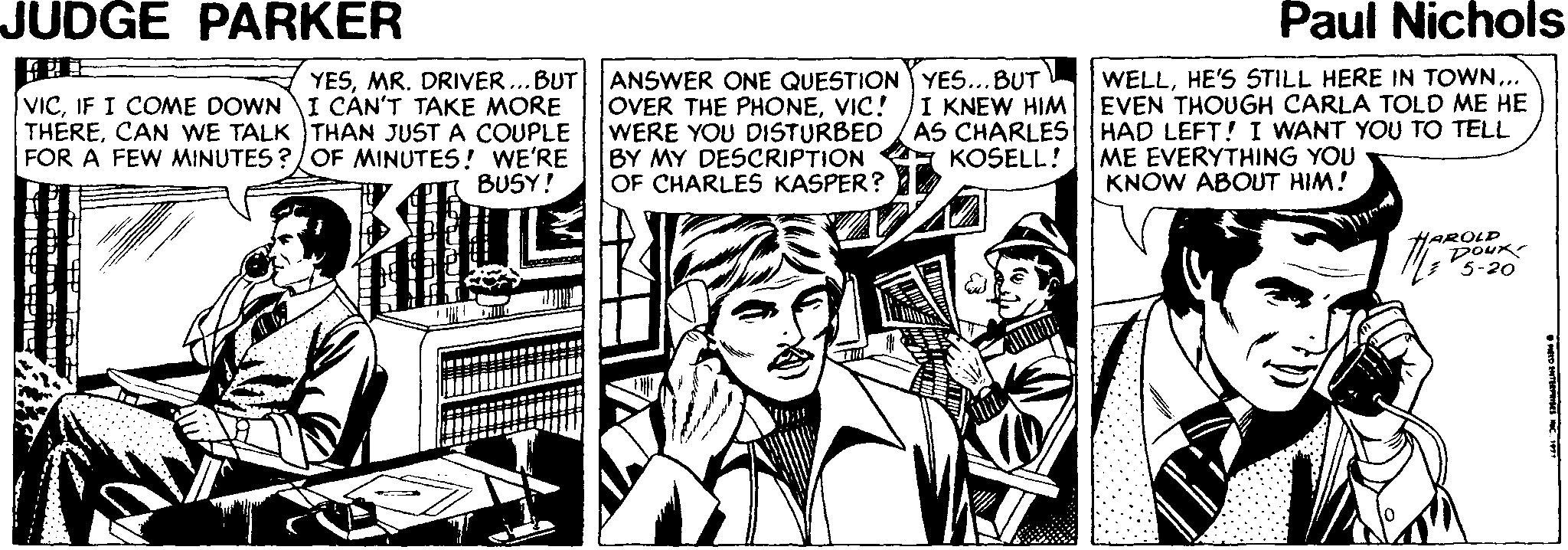 Comic book OCR: JUDGE PARKER Paul Nichols YESMR. DRIVER...BUT VICIF I COME DOWNI CAN'T TAKE MORE THERECAN WE TALK THAN JUST A COUPLE FOR A FEW MINUTES ?/OF MINUTES! WE'RE BUSY! ANSWER ONE QUESTION YES...BUT OVER THE PHONEVIC! WERE YOU DISTURBED /AS CHARLES BY MY DESCRIPTION OF CHARLES KASPER? WELLHE'S STILL HERE IN TOWN.. EVEN THOUGH CARLA TOLD ME HE HAD LEFT! I WANT YOU TO TELL ME EVERYTHING YOU KNOW ABOUT HIM! I KNEW HIM KOSELL! HAROLD DOUK 5-20 JUDGE PARKER Paul Nichols YESMR. DRIVER...BUT VICIF I COME DOWNI CAN'T TAKE MORE THERECAN WE TALK THAN JUST A COUPLE FOR A FEW MINUTES ?/OF MINUTES! WE'RE BUSY! ANSWER ONE QUESTION YES...BUT OVER THE PHONEVIC! WERE YOU DISTURBED /AS CHARLES BY MY DESCRIPTION OF CHARLES KASPER? WELLHE'S STILL HERE IN TOWN.. EVEN THOUGH CARLA TOLD ME HE HAD LEFT! I WANT YOU TO TELL ME EVERYTHING YOU KNOW ABOUT HIM! I KNEW HIM KOSELL! HAROLD DOUK 5-20