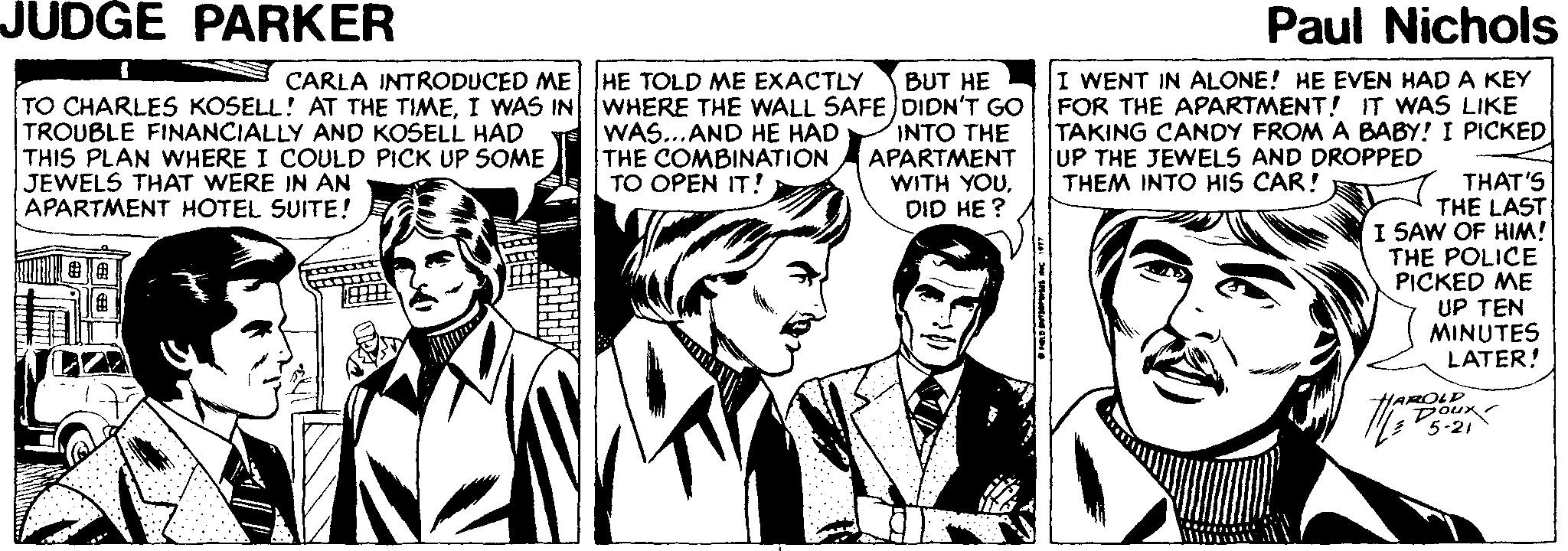 Art OCR: JUDGE PARKER Paul Nichols I WENT IN ALONE! HE EVEN HAD A KEY FOR THE APARTMENT! IT WAS LIKE TAKING CANDY FROM A BABY! I PICKED UP THE JEWELS AND DROPPED THEM INTO HIS CAR! CARLA INTRODUCED ME HE TOLD ME EXACTLY BUT HE TO CHARLES KOSELL! AT THE TIMEI WAS IN WHERE THE WALL SAFE DIDN'T GO INTO THE APARTMENT WITH YOUDID HE ? TROUBLE FINANCIALLY AND KOSELL HAD THIS PLAN WHERE I COULD PICK UP SOME JEWELS THAT WERE IN AN APARTMENT HOTEL SUITE! WAS...AND HE HAD THE COMBINATION TO OPEN IT! THAT'S THE LAST I SAW OF HIM! THE POLICE PICKED ME UP TEN MINUTES LATER! P5-21 HAROLD Dour JUDGE PARKER Paul Nichols I WENT IN ALONE! HE EVEN HAD A KEY FOR THE APARTMENT! IT WAS LIKE TAKING CANDY FROM A BABY! I PICKED UP THE JEWELS AND DROPPED THEM INTO HIS CAR! CARLA INTRODUCED ME HE TOLD ME EXACTLY BUT HE TO CHARLES KOSELL! AT THE TIMEI WAS IN WHERE THE WALL SAFE DIDN'T GO INTO THE APARTMENT WITH YOUDID HE ? TROUBLE FINANCIALLY AND KOSELL HAD THIS PLAN WHERE I COULD PICK UP SOME JEWELS THAT WERE IN AN APARTMENT HOTEL SUITE! WAS...AND HE HAD THE COMBINATION TO OPEN IT! THAT'S THE LAST I SAW OF HIM! THE POLICE PICKED ME UP TEN MINUTES LATER! P5-21 HAROLD Dour