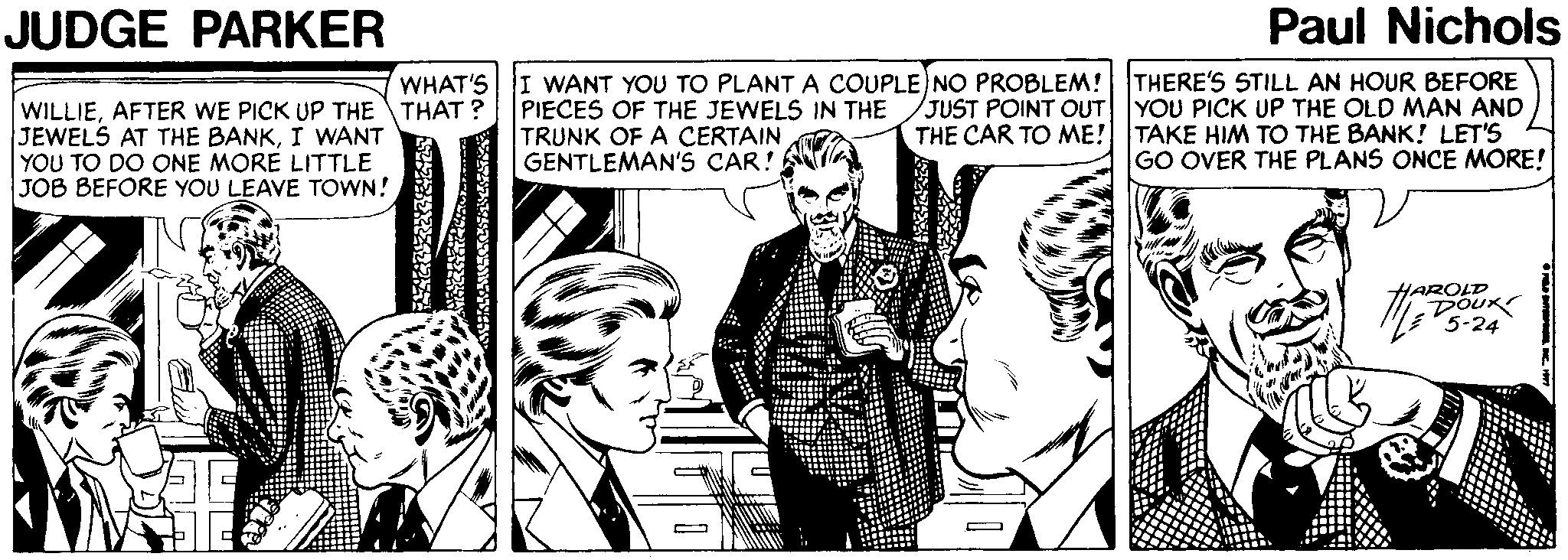 Line OCR: JUDGE PARKER Paul Nichols I WANT YOU TO PLANT A COUPLE)NO PROBLEM! THERE'S STILL AN HOUR BEFORE PIECES OF THE JEWELS IN THE TRUNK OF A CERTAIN GENTLEMAN'S CAR! WHAT'S WILLIEAFTER WE PICK UP THE THAT ? JEWELS AT THE BANKI WANT YOU TO DO ONE MORE LITTLE JOB BEFORE YOU LEAVE TOWN! JUST POINT OUT YOU PICK UP THE OLD MAN AND THE CAR TO ME! TAKE HIM TO THE BANK! LET'S GO OVER THE PLANS ONCE MORE! HAROLD DOUR 5-24 JUDGE PARKER Paul Nichols I WANT YOU TO PLANT A COUPLE)NO PROBLEM! THERE'S STILL AN HOUR BEFORE PIECES OF THE JEWELS IN THE TRUNK OF A CERTAIN GENTLEMAN'S CAR! WHAT'S WILLIEAFTER WE PICK UP THE THAT ? JEWELS AT THE BANKI WANT YOU TO DO ONE MORE LITTLE JOB BEFORE YOU LEAVE TOWN! JUST POINT OUT YOU PICK UP THE OLD MAN AND THE CAR TO ME! TAKE HIM TO THE BANK! LET'S GO OVER THE PLANS ONCE MORE! HAROLD DOUR 5-24