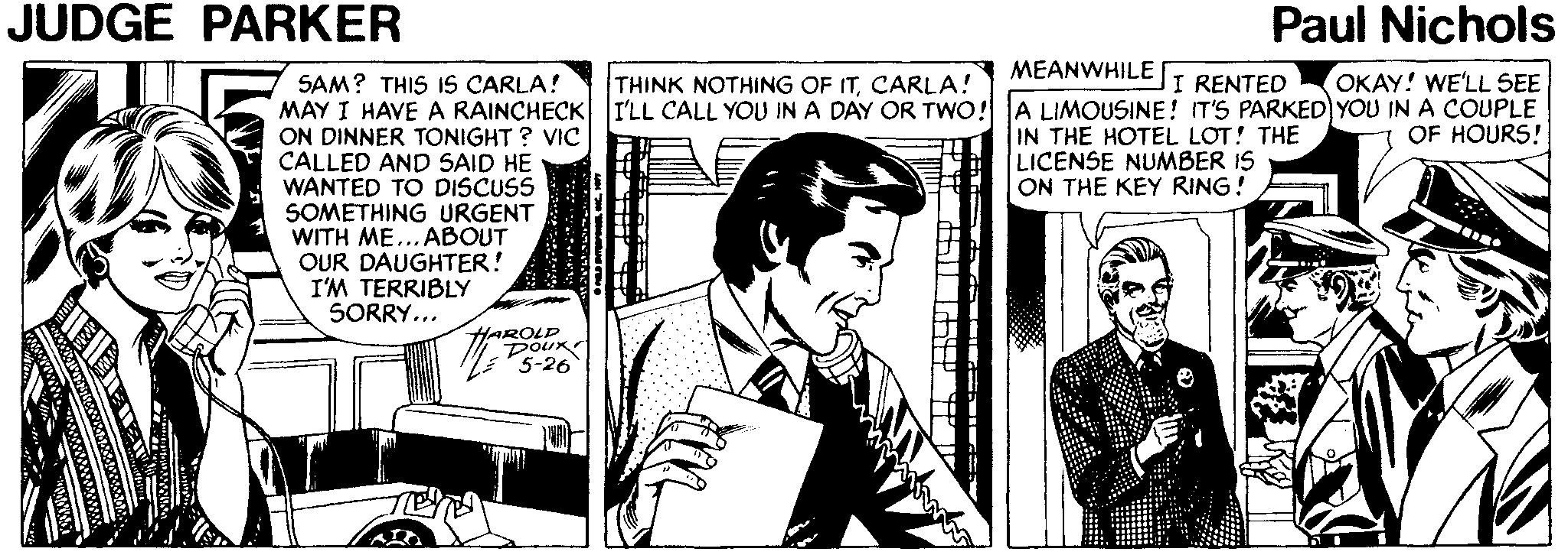 Fiction OCR: JUDGE PARKER Paul Nichols MEANWHILEI RENTED OKAY! WE'LL SEE SAM? THIS IS CARLA! MAY I HAVE A RAINCHECK I'LL CALL YOU IN A DAY OR TWO! A LIMOUSINE! IT'S PARKED YOU IN A COUPLE ON DINNER TONIGHT ? VIC CALLED AND SAID HE WANTED TO DISCUSS SOMETHING URGENT WITH ME... ABOUT OUR DAUGHTER! I'M TERRIBLY SORRY... THINK NOTHING OF ITCARLA! IN THE HOTEL LOT! THE LICENSE NUMBER IS ON THE KEY RING! OF HOURS! HAROLD DoUx P5-26 JUDGE PARKER Paul Nichols MEANWHILEI RENTED OKAY! WE'LL SEE SAM? THIS IS CARLA! MAY I HAVE A RAINCHECK I'LL CALL YOU IN A DAY OR TWO! A LIMOUSINE! IT'S PARKED YOU IN A COUPLE ON DINNER TONIGHT ? VIC CALLED AND SAID HE WANTED TO DISCUSS SOMETHING URGENT WITH ME... ABOUT OUR DAUGHTER! I'M TERRIBLY SORRY... THINK NOTHING OF ITCARLA! IN THE HOTEL LOT! THE LICENSE NUMBER IS ON THE KEY RING! OF HOURS! HAROLD DoUx P5-26