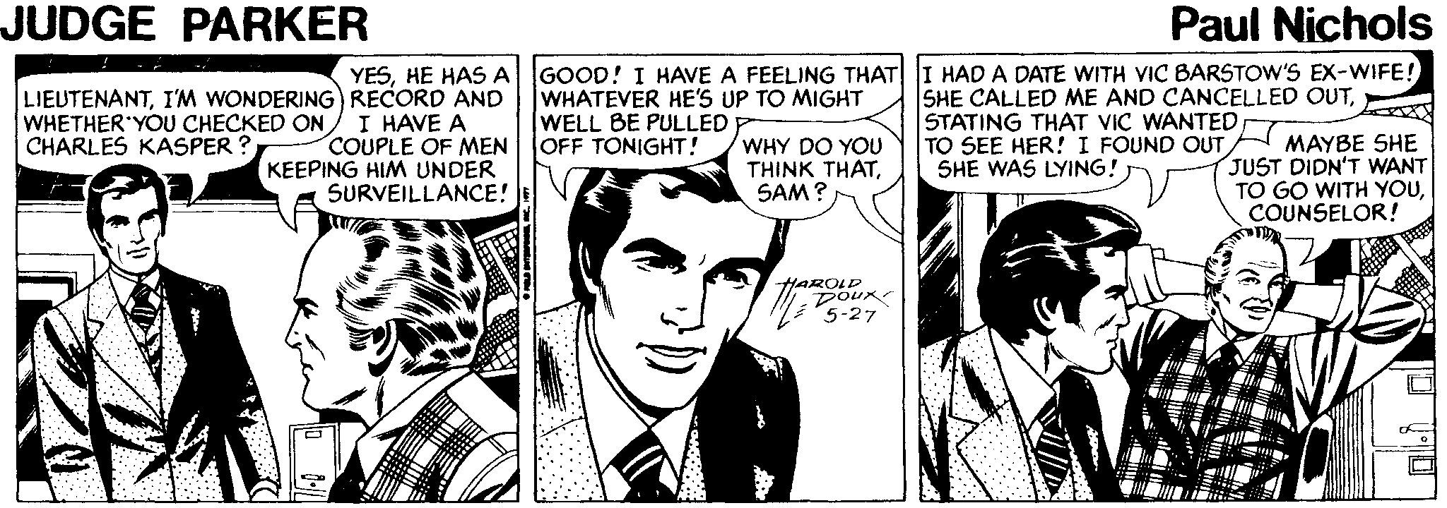 Comic book Faces (2) OCR: JUDGE PARKER Paul Nichols LIEUTENANTI'M WONDERING) RECORD AND I HAVE A COUPLE OF MEN KEEPING HIM UNDER SURVEILLANCE! YESHE HAS A GOOD! I HAVE A FEELING THAT WHATEVER HE'S UP TO MIGHT WELL BE PULLED OFF TONIGHT! I HAD A DATE WITH VIC BARSTOW'S EX-WIFE! SHE CALLED ME AND CANCELLED OUTSHE WAS LYING! WHETHER'YOU CHECKED ON CHARLES KASPER ? WHY DO YOU THINK THATSAM? MAYBE SHE JUST DIDN'T WANT TO GO WITH YOUCOUNSELOR! HAROLD DOux 5-27 JUDGE PARKER Paul Nichols LIEUTENANTI'M WONDERING) RECORD AND I HAVE A COUPLE OF MEN KEEPING HIM UNDER SURVEILLANCE! YESHE HAS A GOOD! I HAVE A FEELING THAT WHATEVER HE'S UP TO MIGHT WELL BE PULLED OFF TONIGHT! I HAD A DATE WITH VIC BARSTOW'S EX-WIFE! SHE CALLED ME AND CANCELLED OUTSTATING THAT VIC WANTEDTO SEE HER! I FOUND OUTSHE WAS LYING! WHETHER'YOU CHECKED ON CHARLES KASPER ? WHY DO YOU THINK THATSAM? MAYBE SHE JUST DIDN'T WANT TO GO WITH YOUCOUNSELOR! HAROLD DOux 5-27