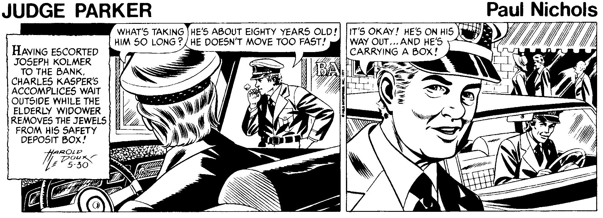 Publication OCR: JUDGE PARKER Paul Nichols WHAT'S TAKING HE'S ABOUT EIGHTY YEARS OLD! IT'S OKAY! HE'S ON HIS WAY OUT... AND HE'S CARRYING A BOX! HIM S0 LONG ?/ HE DOESN'T MOVE TOO FAST! HAVING ESCORTED JOSEPH KOLMER TO THE BANKCHARLES KASPER'S ACCOMPLICES WAIT OUTSIDE WHILE THE ELDERLY WIDOWER REMOVES THE JEWELS FROM HIS SAFETY DEPOSIT BOX! BA A HAROLD Dour 5-30 JUDGE PARKER Paul Nichols WHAT'S TAKING HE'S ABOUT EIGHTY YEARS OLD! IT'S OKAY! HE'S ON HIS WAY OUT... AND HE'S CARRYING A BOX! HIM S0 LONG ?/ HE DOESN'T MOVE TOO FAST! HAVING ESCORTED JOSEPH KOLMER TO THE BANKCHARLES KASPER'S ACCOMPLICES WAIT OUTSIDE WHILE THE ELDERLY WIDOWER REMOVES THE JEWELS FROM HIS SAFETY DEPOSIT BOX! BA A HAROLD Dour 5-30