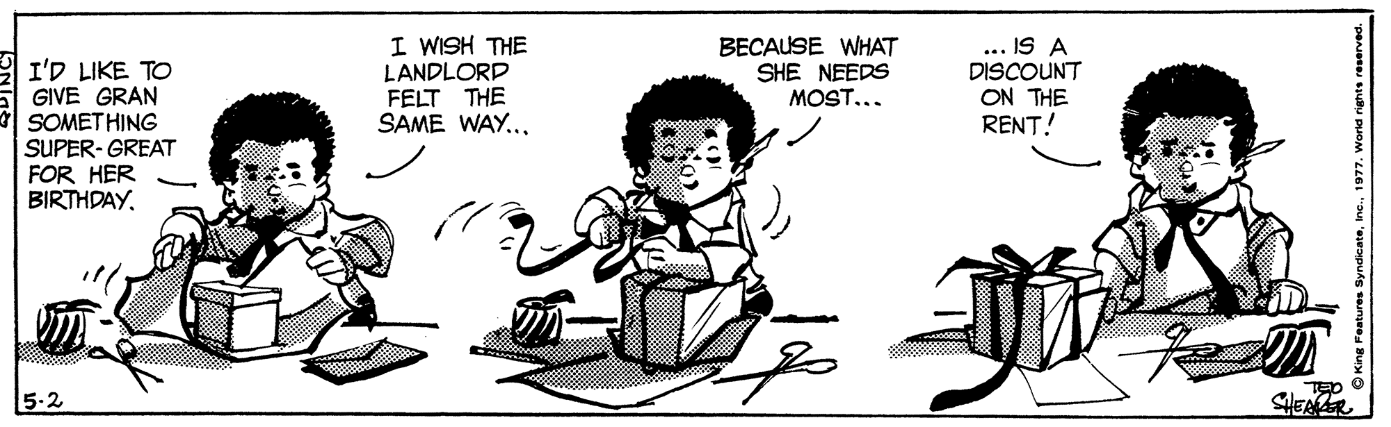 Font OCR: I'D LIKE TO GIVE GRAN SOMET HING SUPER- GREAT FOR HER BIRTHDAY. I WISH THE LANDLORD FELT THE SAME WAY..BECAUSE WHAT SHE NEEDS MOST... ... IS A DISCOUNT ON THE RENT! 5-2 TED O SHEAER Features Syndicate1 I'D LIKE TO GIVE GRAN SOMET HING SUPER- GREAT FOR HER BIRTHDAY. I WISH THE LANDLORD FELT THE SAME WAY..BECAUSE WHAT SHE NEEDS MOST... ... IS A DISCOUNT ON THE RENT! 5-2 TED O SHEAER Features Syndicate