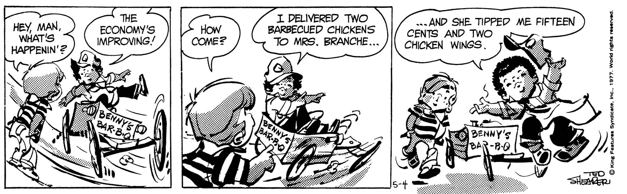 Art OCR: I DELIVERED TWO BARBECUED CHICKENS TO MRSBRANCHE... ... AND SHE TIPPED ME FIFTEEN CENTS AND TWO CHICKEN WINGS. HEYWHAT'S HAPPENIN'? THE ECONOMY'S IMPROVING! HOw COME? BENNY'S BAR-B-Q BENNY'S O BAR-BQ BENNYS BAR-BO TED O SHEARER King Features SyndicateI DELIVERED TWO BARBECUED CHICKENS TO MRSBRANCHE... ... AND SHE TIPPED ME FIFTEEN CENTS AND TWO CHICKEN WINGS. HEYWHAT'S HAPPENIN'? THE ECONOMY'S IMPROVING! HOw COME? BENNY'S BAR-B-Q BENNY'S O BAR-BQ BENNYS BAR-BO TED O SHEARER King Features Syndicate