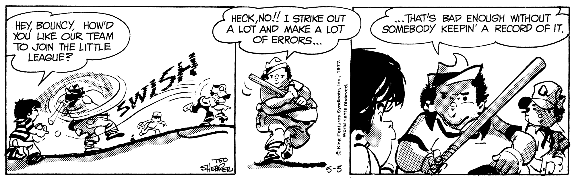 Font OCR: HEYHOW'D YOU LIKE OUR TEAM TO JOIN THE LITTLE LEAGUE? HECKNO!! I STRIKE OUT A LOT AND MAKE A LOT OF ERRORS... THAT'S BAD ENOUGH WITHOUT SOMEBODY KEEPIN' A RECORD OF IT. SWISH 7 TED SHERRER * OKing Features Syndicate197. iehts reserved. HEYHOW'D YOU LIKE OUR TEAM TO JOIN THE LITTLE LEAGUE? HECKNO!! I STRIKE OUT A LOT AND MAKE A LOT OF ERRORS... THAT'S BAD ENOUGH WITHOUT SOMEBODY KEEPIN' A RECORD OF IT. SWISH 7 TED SHERRER * OKing Features Syndicate197. iehts reserved.