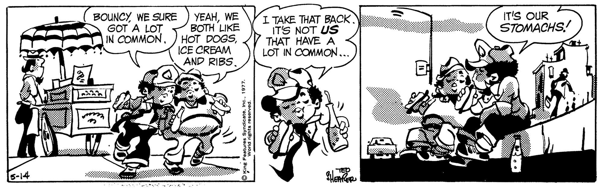 Parallel OCR: BOUNCYWE SURE GOT A LOT IN COMMONWE BOTH LIKE HOT DOGSICE CREAM AND RIBSI TAKE THAT BACK. IT'S NOT US THAT HAVE A LOT IN COMMON... IT'S OUR STOMACHS! S-14 TED BOUNCYWE SURE GOT A LOT IN COMMONWE BOTH LIKE HOT DOGSICE CREAM AND RIBSI TAKE THAT BACK. IT'S NOT US THAT HAVE A LOT IN COMMON... IT'S OUR STOMACHS! S-14 TED
