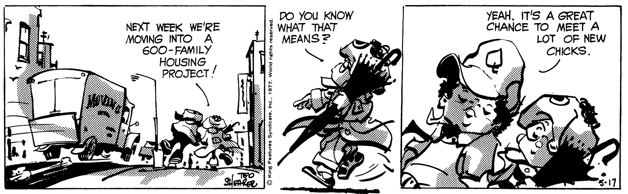 Illustration OCR: NEXT WEEK WE'RE MOVING INTO A 600- FAMILY HOUSING PROJECT! DO YOU KNOW WHAT THAT MEANS? YEAHIT'S A GREAT CHANCE TO MEET A LOT OF NEW CHICKS. g Features Syndicate1977. Worl NEXT WEEK WE'RE MOVING INTO A 600- FAMILY HOUSING PROJECT! DO YOU KNOW WHAT THAT MEANS? YEAHIT'S A GREAT CHANCE TO MEET A LOT OF NEW CHICKS. g Features Syndicate1977. Worl