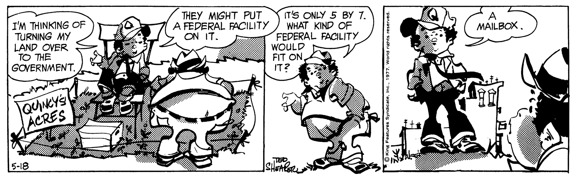 Line OCR: THEY MIGHT PUT A FEDERAL FACILITY ON IT. I'M THINKING OF TURNING MY LAND OVER TO THE GOVERNMENT. IT'S ONLY 5 BY 7. WHAT KIND OF FEDERAL FACILITY WOULD FIT ONIT? A MAILBOX. QUNCYS ACRES 5-18 Syndicate1977. World rights reserved THEY MIGHT PUT A FEDERAL FACILITY ON IT. I'M THINKING OF TURNING MY LAND OVER TO THE GOVERNMENT. IT'S ONLY 5 BY 7. WHAT KIND OF FEDERAL FACILITY WOULD FIT ONIT? A MAILBOX. QUNCYS ACRES 5-18 Syndicate1977. World rights reserved