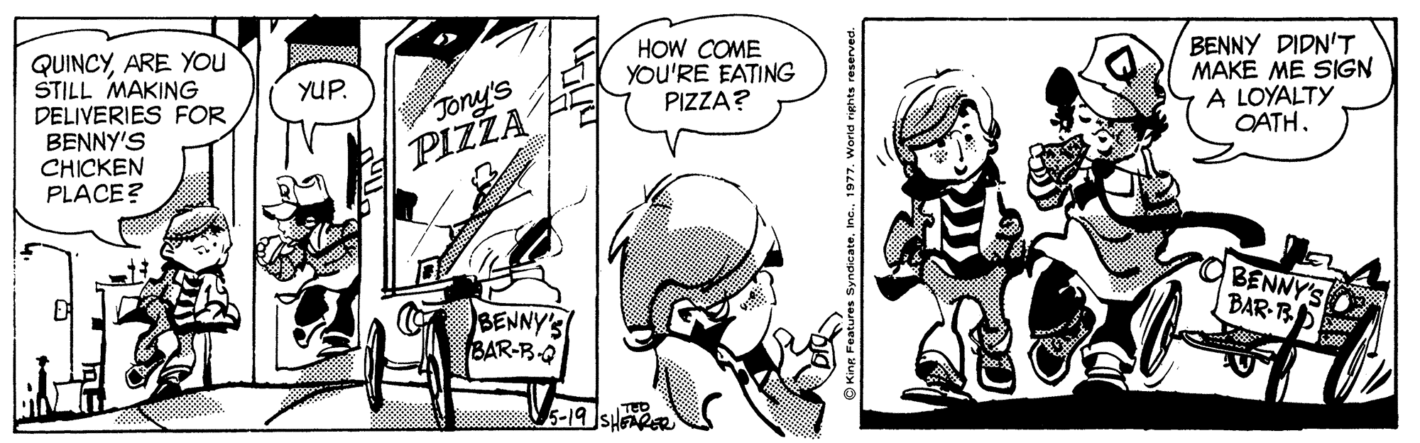 Monochrome OCR: QUINCYARE You STILL MAKING DELIVERIES FOR BENNY'S CHICKEN PLACE? HOW COME YOU'RE EATING PIZZA? BENNY DIDN'T MAKE ME SIGN A LOYALTY OATH. YUP. Jony's PIZZA BENNY'S BAR-R BENNY'S BAR-B-Q 5-19 SHAPER Syndicate1977. World rights reserv QUINCYARE You STILL MAKING DELIVERIES FOR BENNY'S CHICKEN PLACE? HOW COME YOU'RE EATING PIZZA? BENNY DIDN'T MAKE ME SIGN A LOYALTY OATH. YUP. Jony's PIZZA BENNY'S BAR-R BENNY'S BAR-B-Q 5-19 SHAPER Syndicate1977. World rights reserv