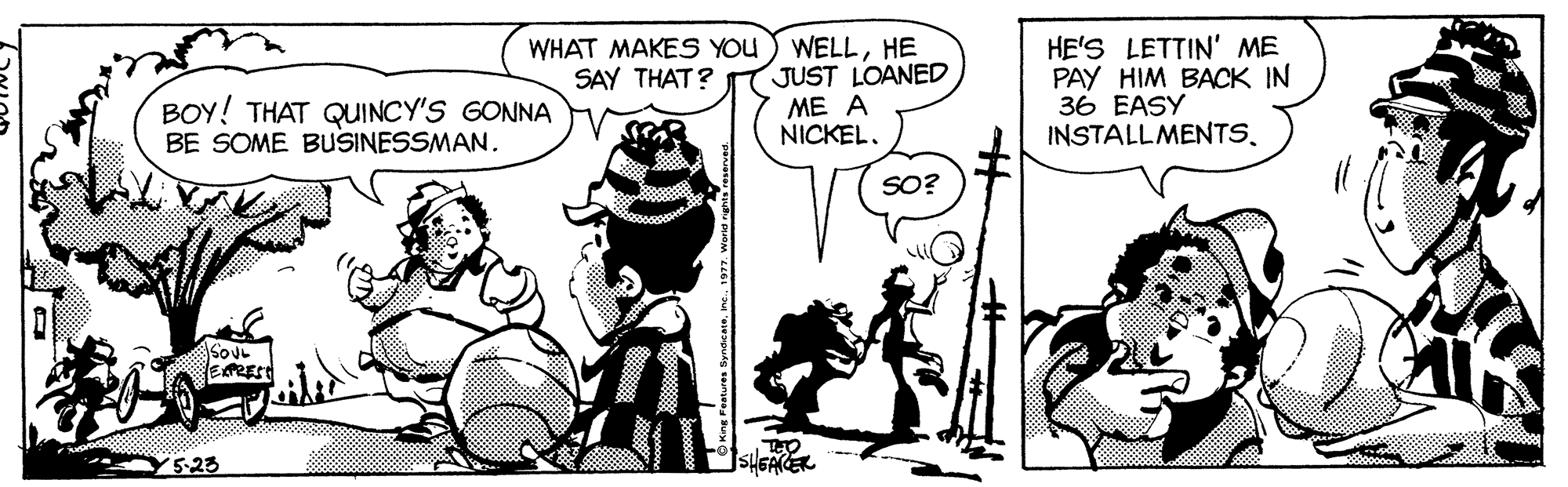 Sharing OCR: WELLHE JUST LOANED ME A NICKEL. HE'S LETTIN' ME PAY HIM BACK IN 36 EASY WHAT MAKES YOU SAY THAT? BOY! THAT QUINCY'S GONNA BE SOME BUSINESSMAN. INSTALLMENTSSO? SOUL Y5-23 SHGAER WELLHE JUST LOANED ME A NICKEL. HE'S LETTIN' ME PAY HIM BACK IN 36 EASY WHAT MAKES YOU SAY THAT? BOY! THAT QUINCY'S GONNA BE SOME BUSINESSMAN. INSTALLMENTSSO? SOUL Y5-23 SHGAER