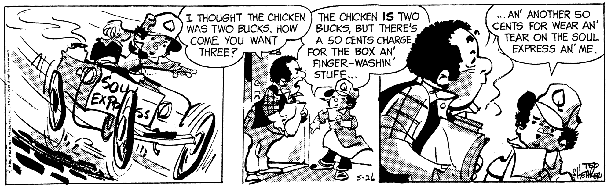 Style OCR: I THOUGHT THE CHICKEN WAS TWO BUCKSHOW COME YOU WANT THREE? THE CHICKEN IS TWO BUCKSBUT THERE'S A 50 CENTS CHARGE FOR THE BOX AN' FINGER-WASHIN' STUFF... .. AN' ANOTHER 50 CENTS FOR WEAR AN' TEAR ON THE SOUL EXPRESS AN' ME. EXP 5-26 I THOUGHT THE CHICKEN WAS TWO BUCKSHOW COME YOU WANT THREE? THE CHICKEN IS TWO BUCKSBUT THERE'S A 50 CENTS CHARGE FOR THE BOX AN' FINGER-WASHIN' STUFF... .. AN' ANOTHER 50 CENTS FOR WEAR AN' TEAR ON THE SOUL EXPRESS AN' ME. EXP 5-26