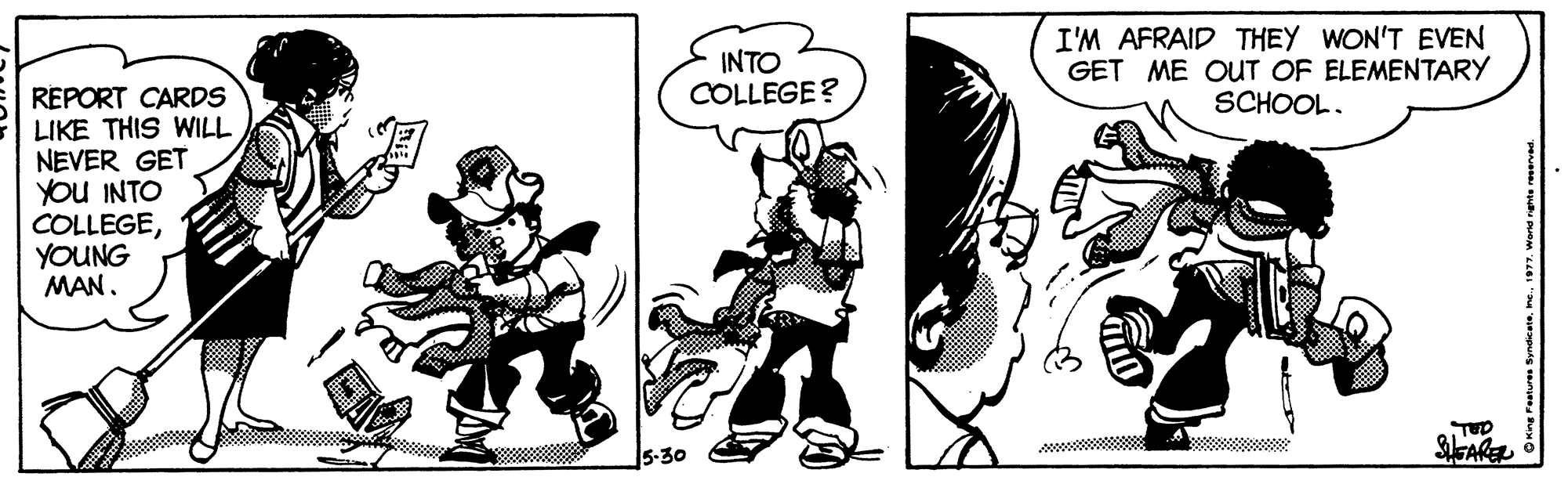 Illustration OCR: INTO COLLEGE? I'M AFRAID THEY WON'T EVEN GET ME OUT OF ELEMENTARY SCHOOL. REPORT CARDS LIKE THIS WILL NEVER GET YOU INTO COLLEGEYOUNG MAN. 5-30 SAR O King Peetures Sydic ete1977. Wand nghte reservad. INTO COLLEGE? I'M AFRAID THEY WON'T EVEN GET ME OUT OF ELEMENTARY SCHOOL. REPORT CARDS LIKE THIS WILL NEVER GET YOU INTO COLLEGEYOUNG MAN. 5-30 SAR O King Peetures Sydic ete1977. Wand nghte reservad.