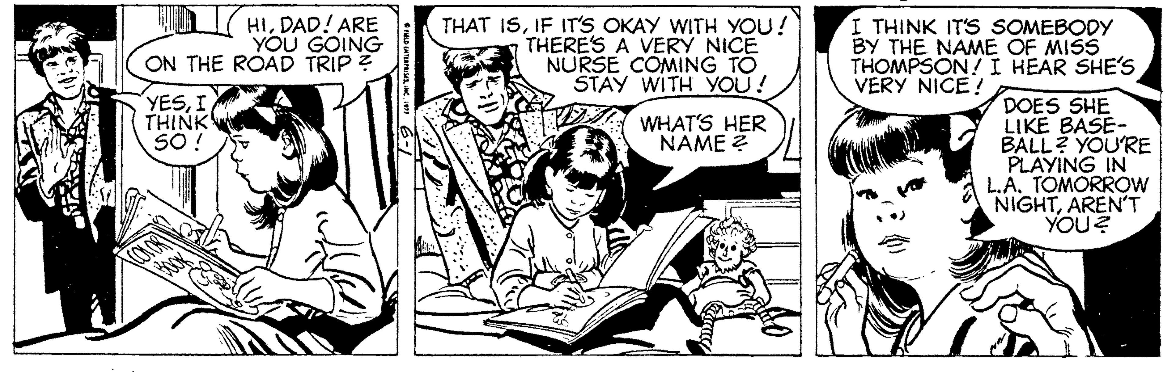 Fictional character OCR: HIDAD! ARE YOU GOING ON THE ROAD TRIP ? THAT ISIF IT'S OKAY WITH YOU! THERE'S A VERY NICE NURSE COMING TO STAY WITH YOU! I THINK IT'S SOMEBODY BY THE NAME OF MISS THOMPSON!I HEAR SHE's VERY NICE ! YESTHINK SO ! DOES SHE LIKE BASE- BALL? YOU'RE PLAYING IN L.A. TOMORROW NIGHTAREN'T YOU? WHAT'S HER NAME ? HIDAD! ARE YOU GOING ON THE ROAD TRIP ? THAT ISIF IT'S OKAY WITH YOU! THERE'S A VERY NICE NURSE COMING TO STAY WITH YOU! I THINK IT'S SOMEBODY BY THE NAME OF MISS THOMPSON!I HEAR SHE's VERY NICE ! YESTHINK SO ! DOES SHE LIKE BASE- BALL? YOU'RE PLAYING IN L.A. TOMORROW NIGHTAREN'T YOU? WHAT'S HER NAME ?