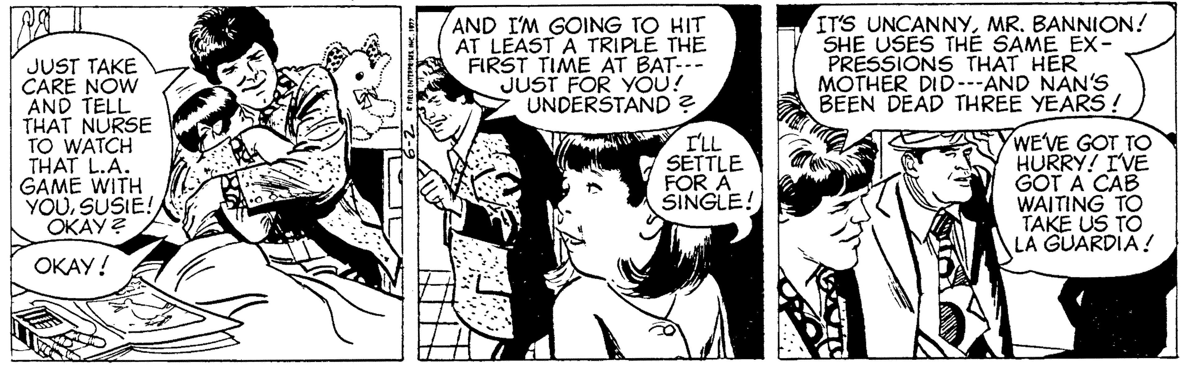 Font OCR: AND I'M GOING TO HIT AT LEAST A TRIPLE THE FIRST TIME AT BAT-- JUST FOR YOU! UNDERSTAND ? IT'S UNCANNYMR. BANNION! SHE USES THE SAME EX- PRESSIONS THAT HER MOTHER DID--AND NAN'S BEEN DEAD THREE YEARS ! JUST TAKE CARE NOW AND TELL THAT NURSE TO WATCH THAT L.A. GAME WITH YOUSUSIE! ???? ? WE'VE GOT TO HURRY! IVE GOT A CAB WAITING TO TAKE US TO LA GUARDIA! I'LL SETTLE FOR A SINGLE! ????! AND I'M GOING TO HIT AT LEAST A TRIPLE THE FIRST TIME AT BAT-- JUST FOR YOU! UNDERSTAND ? IT'S UNCANNYMR. BANNION! SHE USES THE SAME EX- PRESSIONS THAT HER MOTHER DID--AND NAN'S BEEN DEAD THREE YEARS ! JUST TAKE CARE NOW AND TELL THAT NURSE TO WATCH THAT L.A. GAME WITH YOUSUSIE! ???? ? WE'VE GOT TO HURRY! IVE GOT A CAB WAITING TO TAKE US TO LA GUARDIA! I'LL SETTLE FOR A SINGLE! ????!