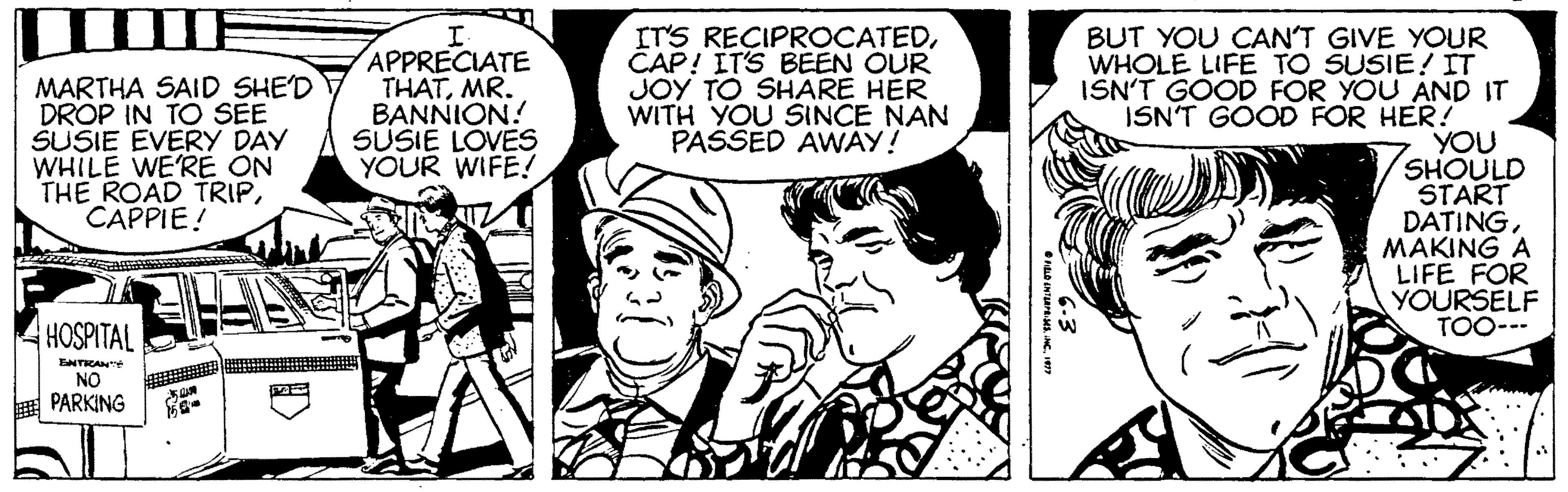 Mammal OCR: IT'S RECIPROCATEDCAP! ITS BEEN OUR JOY TO SHARE HER WITH YOU SINCE NAN PASSED AWAY! BUT YOU CAN'T GIVE YOUR WHOLE LIFE TO SUSIE! IT ISN'T GOOD FOR YOU AND IT ISN'T GOOD FOR HER! YOU SHOULD START DATINGMAKING A LIFE FOR YOURSELF TOO--- MARTHA SAID SHE'D DROP IN TO SEE SUSIE EVERY DAY WHILE WE'RE ON THE ROAD TRIPCAPPIE! APPRECIATE THATMR. BANNION! SUSIE LOVES YOUR WIFE! HOSPITAL NTRAN NO PARKING IT'S RECIPROCATEDCAP! ITS BEEN OUR JOY TO SHARE HER WITH YOU SINCE NAN PASSED AWAY! BUT YOU CAN'T GIVE YOUR WHOLE LIFE TO SUSIE! IT ISN'T GOOD FOR YOU AND IT ISN'T GOOD FOR HER! YOU SHOULD START DATINGMAKING A LIFE FOR YOURSELF TOO--- MARTHA SAID SHE'D DROP IN TO SEE SUSIE EVERY DAY WHILE WE'RE ON THE ROAD TRIPCAPPIE! APPRECIATE THATMR. BANNION! SUSIE LOVES YOUR WIFE! HOSPITAL NTRAN NO PARKING