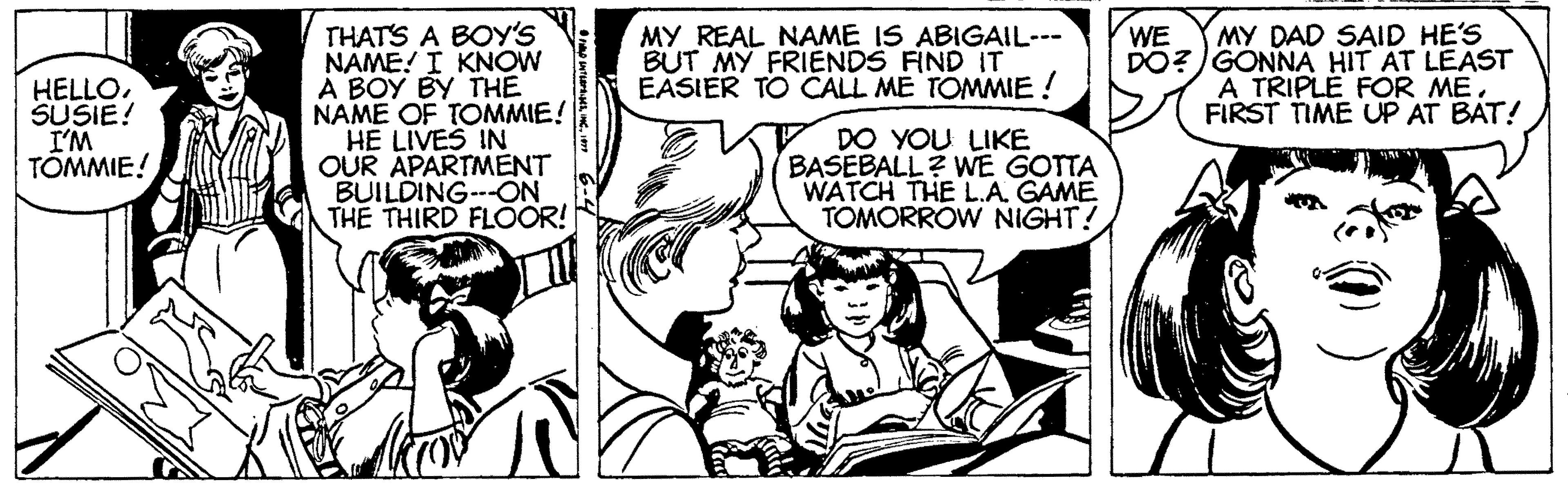 Comic book OCR: THATS A BOY'S NAME! I KNOW A BOY BY THE NAME OF TOMMIE! HE LIVES IN OUR APARTMENT BUILDING--ON THE THIRD FLÖOR! MY DAD SAID HE'S DO? )GONNA HIT AT LEAST A TRIPLE FOR ME. FIRST TIME UP AT BAT! MY REAL NAME IS ABIGAIL--- BUT MY FRIENDS FIND IT EASIER TO CALL ME TOMMIE ! WE HELLOSUSIE! I'M TOMMIE! DO YOU LIKE BASEBALL? WE GOTTA WATCH THE L.A. GAME TOMORROW NIGHT! THATS A BOY'S NAME! I KNOW A BOY BY THE NAME OF TOMMIE! HE LIVES IN OUR APARTMENT BUILDING--ON THE THIRD FLÖOR! MY DAD SAID HE'S DO? )GONNA HIT AT LEAST A TRIPLE FOR ME. FIRST TIME UP AT BAT! MY REAL NAME IS ABIGAIL--- BUT MY FRIENDS FIND IT EASIER TO CALL ME TOMMIE ! WE HELLOSUSIE! I'M TOMMIE! DO YOU LIKE BASEBALL? WE GOTTA WATCH THE L.A. GAME TOMORROW NIGHT!