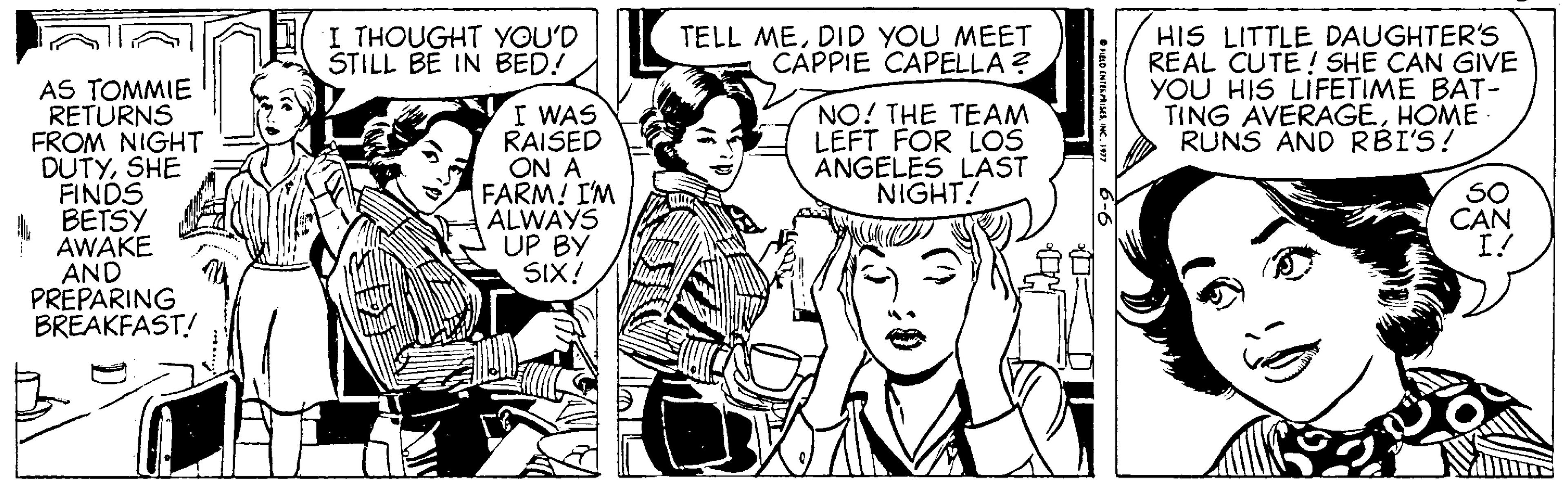 Style OCR: HIS LITTLE DAUGHTER'S REAL CUTE! SHE CAN GIVE YOU HIS LIFETIME BAT- TING AVERAGEHOME RUNS AND RBI'S! I THOUGHT YOU'D STILL BE IN BED! TELL MEDID YOU MEET CAPPIE CAPELLA ? AS TOMMIE RETURNS FROM NIGHT DUTYSHE FINDS A BETSY AWAKE AND PREPARING BREAKFAST! I WAS RAISED ON A FARM! IM ALWAYS UP BY SIX! NO! THE TEAM LEFT FOR LOS ANGELES LAST NIGHT! SO CAN I! HIS LITTLE DAUGHTER'S REAL CUTE! SHE CAN GIVE YOU HIS LIFETIME BAT- TING AVERAGEHOME RUNS AND RBI'S! I THOUGHT YOU'D STILL BE IN BED! TELL MEDID YOU MEET CAPPIE CAPELLA ? AS TOMMIE RETURNS FROM NIGHT DUTYSHE FINDS A BETSY AWAKE AND PREPARING BREAKFAST! I WAS RAISED ON A FARM! IM ALWAYS UP BY SIX! NO! THE TEAM LEFT FOR LOS ANGELES LAST NIGHT! SO CAN I!