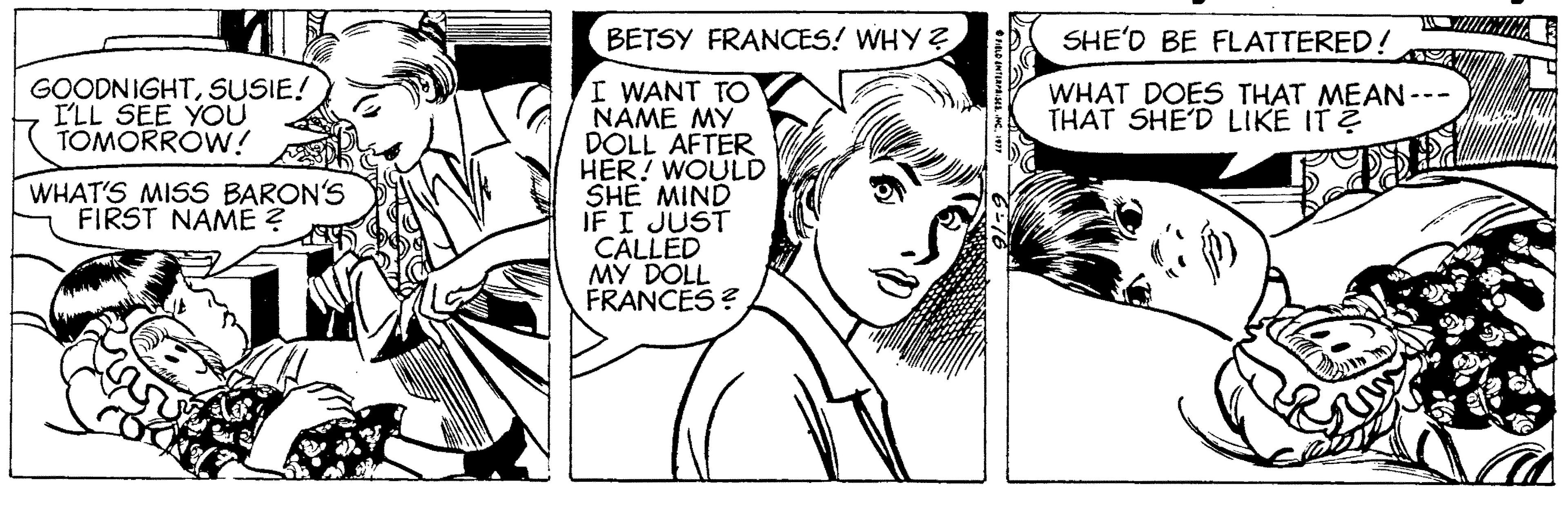 Art OCR: BETSY FRANCES! WHY ? SHE'D BE FLATTERED! I WANT TO NAME MY DOLL AFTER HER! WOULD SHE MIND IF I JUST CALLED MY DOLL FRANCES ? GOODNIGHTSUSIE! ILL SEE YOU TOMORRÓW! WHAT DOES THAT MEAN--- THAT SHE'D LIKE IT ? WHAT'S MISS BARON'S FIRST NAME ? BETSY FRANCES! WHY ? SHE'D BE FLATTERED! I WANT TO NAME MY DOLL AFTER HER! WOULD SHE MIND IF I JUST CALLED MY DOLL FRANCES ? GOODNIGHTSUSIE! ILL SEE YOU TOMORRÓW! WHAT DOES THAT MEAN--- THAT SHE'D LIKE IT ? WHAT'S MISS BARON'S FIRST NAME ?