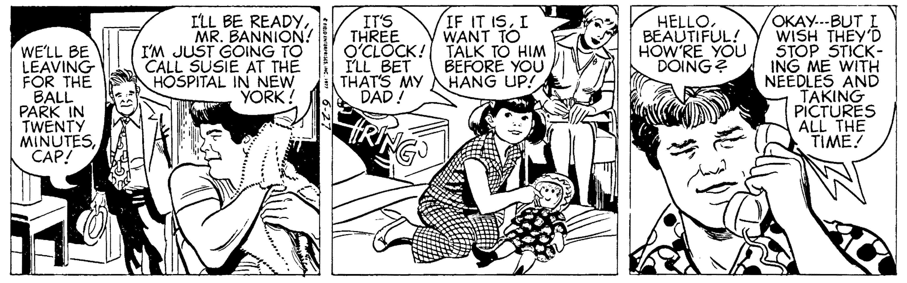Art OCR: ILL BE READYMR. BANNION! I'M JUST GOING TO CALL SUSIE AT THE HOSPITAL IN NEW YORK! IT'S THREE O'CLOCK! I'LL BET THAT'S MY DAD ! IF IT ISI WANT TO TALK TO HIM BEFORE YOU HANG UP! ????.--BUT L WISH THEY'D STOP STICK- ING ME WITH NEEDLES AND TAKING PICTURES ALL THE TIME! HELLOBEAUTIFUL! HOW'RE YOU DOING? WE'LL BE LEAVING FOR THE BALL PARK IN TWENTY MINUTES??P! ILL BE READYMR. BANNION! I'M JUST GOING TO CALL SUSIE AT THE HOSPITAL IN NEW YORK! IT'S THREE O'CLOCK! I'LL BET THAT'S MY DAD ! IF IT ISI WANT TO TALK TO HIM BEFORE YOU HANG UP! ????.--BUT L WISH THEY'D STOP STICK- ING ME WITH NEEDLES AND TAKING PICTURES ALL THE TIME! HELLOBEAUTIFUL! HOW'RE YOU DOING? WE'LL BE LEAVING FOR THE BALL PARK IN TWENTY MINUTES