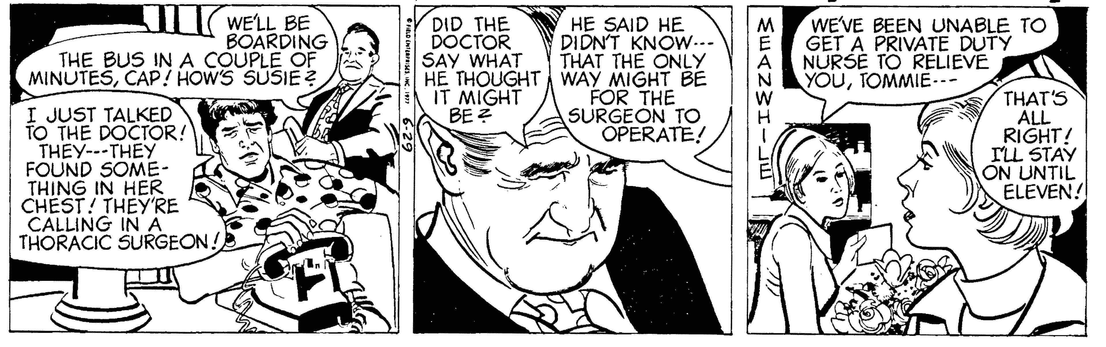 Art OCR: WELL BE BOARDING THE BUS IN A COUPLE OF MINUTESCAP! HOW'S SUSIE ? HE SAID HE DIDNT KNOW... THAT THE ONLY HE THOUGHT WAY MIGHT BE FOR THE SURGEON TO OPERATE! DID THE DOCTOR SAY WHAT WE'VE BEEN UNABLE TO GET A PRIVATE DUTY NURŠE TO RELIEVE YOUTOMMIE.- IT MIGHT BE ? I JUST TALKED TO THE DOCTOR! THEY---THEY FOUND SOME- THING IN HER CHEST! THEY'RE CALLING IN A THORACIC SURGEON! THAT'S ALL RIGHT! ILL STAY ON UNTIL ELEVEN! WELL BE BOARDING THE BUS IN A COUPLE OF MINUTESCAP! HOW'S SUSIE ? HE SAID HE DIDNT KNOW... THAT THE ONLY HE THOUGHT WAY MIGHT BE FOR THE SURGEON TO OPERATE! DID THE DOCTOR SAY WHAT WE'VE BEEN UNABLE TO GET A PRIVATE DUTY NURŠE TO RELIEVE YOUTOMMIE.- IT MIGHT BE ? I JUST TALKED TO THE DOCTOR! THEY---THEY FOUND SOME- THING IN HER CHEST! THEY'RE CALLING IN A THORACIC SURGEON! THAT'S ALL RIGHT! ILL STAY ON UNTIL ELEVEN!