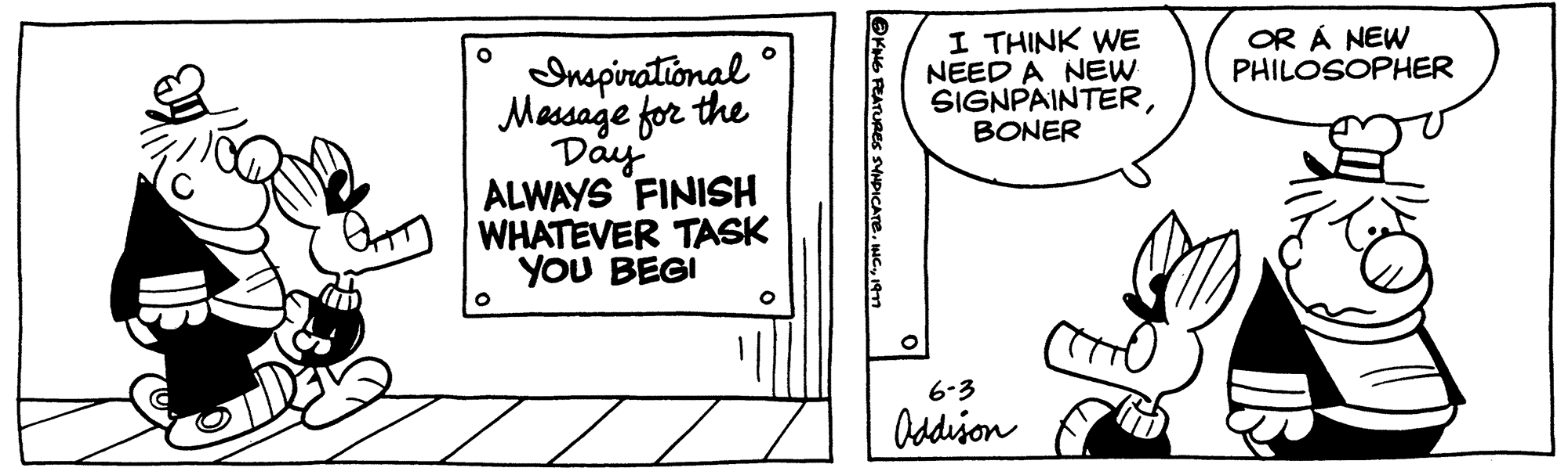 Line art OCR: O O Inspirational Message for the Day ALWAYS FINISH WHATEVER TASK YOU BEGI O @KING FEATURES SYNDICATE1977 I THINK WE NEED A NEW SIGNPAINTERBONER 6-3 Addison OR Á NEW PHILOSOPHER O O Inspirational Message for the Day ALWAYS FINISH WHATEVER TASK YOU BEGI O @KING FEATURES SYNDICATEINC .1977 I THINK WE NEED A NEW SIGNPAINTERBONER 6-3 Addison OR Á NEW PHILOSOPHER