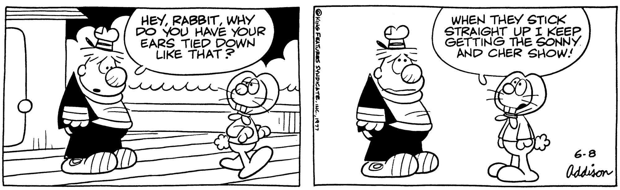 Font OCR: HEYWHY DO YOU HAVE YOUR EARS TIED DOWN LIKE THAT? @KING FEATURES SYNDICATE1977 WHEN THEY STICK STRAIGHT UP I KEEP GETTING THE SONNY AND CHER SHOW! 6-8 Addison HEYWHY DO YOU HAVE YOUR EARS TIED DOWN LIKE THAT ? @KING FEATURES SYNDICATEINC .1977 WHEN THEY STICK STRAIGHT UP I KEEP GETTING THE SONNY AND CHER SHOW ! 6-8 Addison